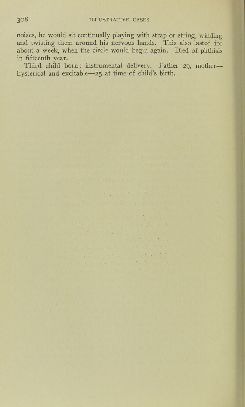 noises, he would sit continually playing with strap or string, winding and twisting them around his nervous hands. This also lasted for about a week, when the circle would begin again. Died of phthisis in fifteenth year. Third child born; instrumental delivery. Father 29, mother— hysterical and excitable—25 at time of child’s birth.