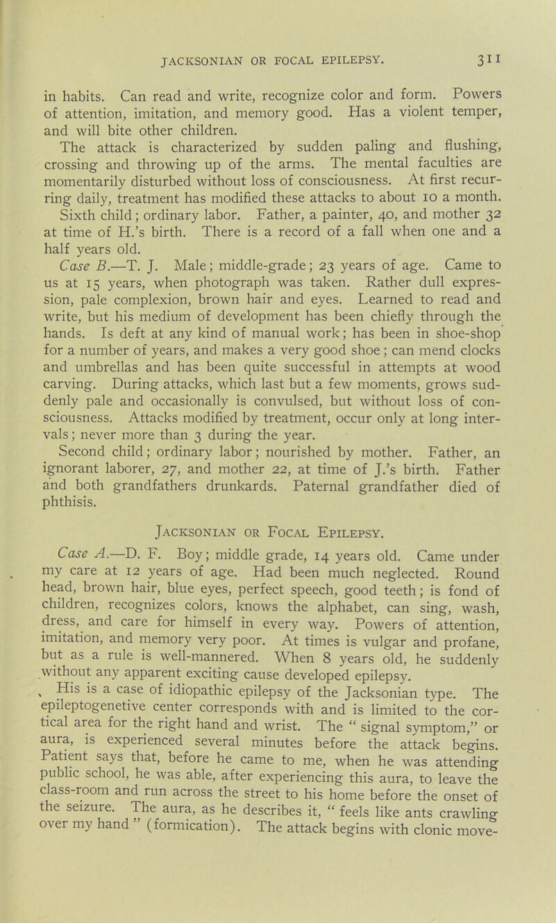 in habits. Can read and write, recognize color and form. Powers of attention, imitation, and memory good. Has a violent temper, and will bite other children. The attack is characterized by sudden paling and flushing, crossing and throwing up of the arms. The mental faculties are momentarily disturbed without loss of consciousness. At first recur- ring daily, treatment has modified these attacks to about io a month. Sixth child; ordinary labor. Father, a painter, 40, and mother 32 at time of PL’s birth. There is a record of a fall when one and a half years old. Case B.—T. J. Male; middle-grade; 23 years of age. Came to us at 15 years, when photograph was taken. Rather dull expres- sion, pale complexion, brown hair and eyes. Learned to read and write, but his medium of development has been chiefly through the hands. Is deft at any kind of manual work; has been in shoe-shop for a number of years, and makes a very good shoe; can mend clocks and umbrellas and has been quite successful in attempts at wood carving. During attacks, which last but a few moments, grows sud- denly pale and occasionally is convulsed, but without loss of con- sciousness. Attacks modified by treatment, occur only at long inter- vals ; never more than 3 during the year. Second child; ordinary labor; nourished by mother. Father, an ignorant laborer, 27, and mother 22, at time of J.’s birth. Father and both grandfathers drunkards. Paternal grandfather died of phthisis. Jacksonian or Focal Epilepsy. Case A.—D. F. Boy; middle grade, 14 years old. Came under my care at 12 years of age. Had been much neglected. Round head, brown hair, blue eyes, perfect speech, good teeth; is fond of children, recognizes colors, knows the alphabet, can sing, wash, dress, and care for himself in every way. Powers of attention, imitation, and memory very poor. At times is vulgar and profane, but as a rule is well-mannered. When 8 years old, he suddenly without any apparent exciting cause developed epilepsy. » *s a case of idiopathic epilepsy of the Jacksonian type. The epileptogenetive center corresponds with and is limited to the cor- tical area for the right hand and wrist. The “ signal symptom,” or aura, is expeiienced several minutes before the attack begins. Patient says that, before he came to me, when he was attending public school, he was able, after experiencing this aura, to leave the class-room and run across the street to his home before the onset of the seizure. The aura, as he describes it, “ feels like ants crawling over my hand (formication). The attack begins with clonic move-