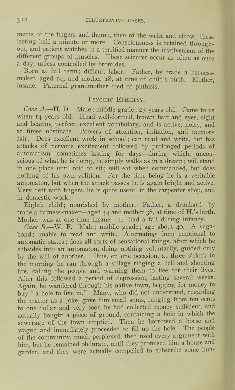 merits of the fingers and thumb, then of the wrist and elbow; these lasting half a minute or more. Consciousness is retained through- out, and patient watches in a terrified manner the involvement of the different groups of muscles. These seizures occur as often as once a day, unless controlled by bromides. Born at full term; difficult labor. Father, by trade a harness- maker, aged 24, and mother 18, at time of child’s birth. Mother, insane. Paternal grandmother died of phthisis. Psychic Epilepsy. Case A.—H. D. Male; middle grade; 23 years old. Came to us when 14 years old. Head well-formed, brown hair and eyes, sight and hearing perfect, excellent vocabulary, and is active, noisy, and at times obstinate. Powers of attention, imitation, and memory fair. Does excellent work in school; can read and write, but has attacks of nervous excitement followed by prolonged periods of automatism—sometimes lasting for days—during which, uncon- scious of what he is doing, he simply walks as in a dream; will stand in one place until told to sit; will eat when commanded, but does nothing of his own volition. For the time being he is a veritable automaton, but when the attack passes he is again bright and active. Very deft with fingers, he is quite useful in the carpenter shop, and in domestic work. Eighth child; nourished by mother. Father, a drunkard—by trade a harness-maker—aged 44 and mother 38, at time of H.’s birth. Mother was at one time insane. H. had a fall during infancy. Case B.—W. F. Male; middle grade; age about 40. A vaga- bond ; unable to read and write. Alternating from emotional to automatic states; does all sorts of sensational things, after which he subsides into an automaton, doing nothing voluntarily, guided only by the will of another. Thus, on one occasion, at three o’clock in the morning he ran through a village ringing a bell and shouting fire, calling the people and warning them to flee for their lives. After this followed a period of depression, lasting several weeks. Again, he wandered through his native town, begging for money to buy “ a hole to live in.” Many, who did not understand, regarding the matter as a joke, gave him small sums, ranging from ten cents to one dollar and very soon he had collected money sufficient, and actually bought a piece of ground, containing a hole in which the sewerage of the town emptied. Then he borrowed a horse and wagon and immediately proceeded to fill up the hole. The people of the community, much perplexed, then used every argument with him, but he remained obdurate, until they promised him a house and garden, and they were actually compelled to subscribe some hun-