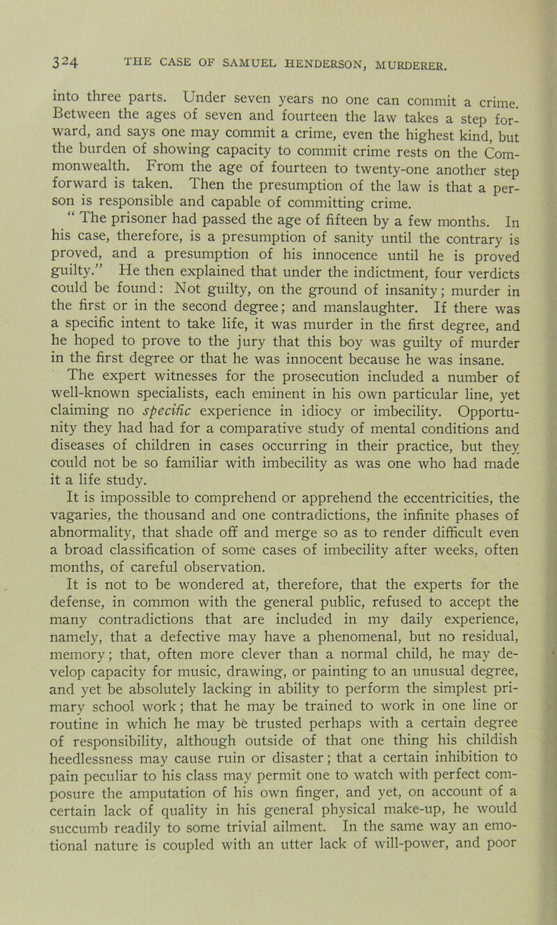 into three parts. Under seven years no one can commit a crime. Between the ages of seven and fourteen the law takes a step for- ward, and says one may commit a crime, even the highest kind, but the burden of showing capacity to commit crime rests on the Com- monwealth. From the age of fourteen to twenty-one another step forward is taken. Then the presumption of the law is that a per- son is responsible and capable of committing crime. “ The prisoner had passed the age of fifteen by a few months. In his case, therefore, is a presumption of sanity until the contrary is proved, and a presumption of his innocence until he is proved guilty.” He then explained that under the indictment, four verdicts could be found: Not guilty, on the ground of insanity; murder in the first or in the second degree; and manslaughter. If there was a specific intent to take life, it was murder in the first degree, and he hoped to prove to the jury that this boy was guilty of murder in the first degree or that he was innocent because he was insane. The expert witnesses for the prosecution included a number of well-known specialists, each eminent in his own particular line, yet claiming no specific experience in idiocy or imbecility. Opportu- nity they had had for a comparative study of mental conditions and diseases of children in cases occurring in their practice, but they could not be so familiar with imbecility as was one who had made it a life study. It is impossible to comprehend or apprehend the eccentricities, the vagaries, the thousand and one contradictions, the infinite phases of abnormality, that shade off and merge so as to render difficult even a broad classification of some cases of imbecility after weeks, often months, of careful observation. It is not to be wondered at, therefore, that the experts for the defense, in common with the general public, refused to accept the many contradictions that are included in my daily experience, namely, that a defective may have a phenomenal, but no residual, memory; that, often more clever than a normal child, he may de- velop capacity for music, drawing, or painting to an unusual degree, and yet be absolutely lacking in ability to perform the simplest pri- mary school work; that he may be trained to work in one line or routine in which he may be trusted perhaps with a certain degree of responsibility, although outside of that one thing his childish heedlessness may cause ruin or disaster; that a certain inhibition to pain peculiar to his class may permit one to watch with perfect com- posure the amputation of his own finger, and yet, on account of a certain lack of quality in his general physical make-up, he would succumb readily to some trivial ailment. In the same way an emo- tional nature is coupled with an utter lack of will-power, and poor
