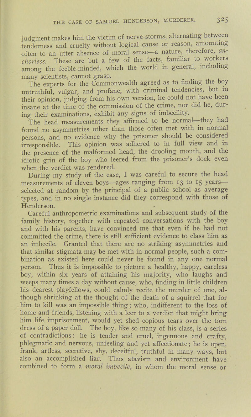 judgment makes him the victim of nerve-storms, alternating between tenderness and cruelty without logical cause or reason, amounting often to an utter absence of moral sense—a nature, therefore, an- chorless. These are but a few of the facts,. familiar to. workers among the feeble-minded, which the world in general, including many scientists, cannot grasp. The experts for the Commonwealth agreed as to finding the boy untruthful, vulgar, and profane, with criminal tendencies, but in their opinion, judging from his own version, he could not have been insane at the time of the commission of the crime, noi did he, dur- ing their examinations, exhibit any signs of imbecility. The head measurements they affirmed to be normal—they had found no asymmetries other than those often met with in normal persons, and no evidence why the prisoner should be considered irresponsible. This opinion was adhered to in full view and in the presence of the malformed head, the drooling mouth, and the idiotic grin of the boy who leered from the prisoner s dock even when the verdict was rendered. During my study of the case, I was careful to secure the head measurements of eleven boys—ages ranging from 13 to 15 years— selected at random by the principal of a public school as average types, and in no single instance did they correspond with those of Henderson. Careful anthropometric examinations and subsequent study of the family history, together with repeated conversations with the boy and with his parents, have convinced me that even if he had not committed the crime, there is still sufficient evidence to class him as an imbecile. Granted that there are no striking asymmetries and that similar stigmata may be met with in normal people, such a com- bination as existed here could never be found in any one normal person. Thus it is impossible to picture a healthy, happy, careless boy, within six years of attaining his majority, who laughs and weeps many times a day without cause, who, finding in little children his dearest playfellows, could calmly recite the murder of one, al- though shrinking at the thought of the death of a squirrel that for him to kill was an impossible thing; who, indifferent to the loss of home and friends, listening with a leer to a verdict that might bring him life imprisonment, would yet shed copious tears over the torn dress of a paper doll. The boy, like so many of his class, is a series of contradictions: he is tender and cruel, ingenuous and crafty, phlegmatic and nervous, unfeeling and yet affectionate; he is open, frank, artless, secretive, shy, deceitful, truthful in many ways, but also an accomplished liar. Thus atavism and environment have combined to form a moral imbecile, in whom the moral sense or