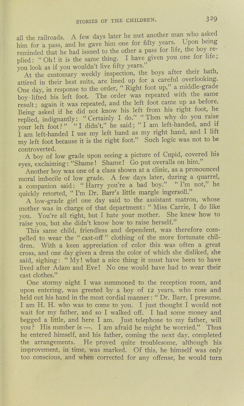 all the railroads. A few days later he met another man who asked him for a pass, and he gave him one for fifty years Lpon being reminded that he had issued to the other a pass for life, the boy re- plied: “Oh! it is the same thing. I have given you one for life, you look as if you wouldn’t live fifty years. , At the customary weekly inspection, the boys after their bath, attired in their best suits, are lined up for a careful overlooking. One day, in response to the order, “ Right foot up,” a middle-grade boy lifted his left foot. The order was repeated with the same result; again it was repeated, and the left foot came up as before. Being asked if he did not know his left from his right foot, he replied, indignantly: “Certainly I do.” “Then why do you raise your left foot?” “I didn’t,” he said; “I am left-handed, and if I am left-handed I use my left hand as my right hand, and I lift my left foot because it is the right foot.” Such logic was not to be controverted. . A boy of low grade upon seeing a picture of Cupid, covered his eyes, exclaiming: “Shame! Shame! Go put overalls on him.” Another boy was one of a class shown at a clinic, as a pronounced moral imbecile of low grade. A few days later, during a quarrel, a companion said: “Harry you’re a bad boy. Im not, he quickly retorted, “ I’m Dr. Barr’s little margle ingersoll.” A low-grade girl one day said to the assistant matron, whose mother was in charge of that department: “ Miss Carrie, I do like you. You’re all right, but I hate your mother. She knew how to raise you, but she didn’t know how to raise herself.” This same child, friendless and dependent, was therefore com- pelled to wear the “ cast-off ” clothing of the more fortunate chil- dren. With a keen appreciation of color this was often a great cross, and one day given a dress the color of which she disliked, she said, sighing: “ My! what a nice thing it must have been to have lived after Adam and Eve! No one would have had to wear their cast clothes.” One stormy night I was summoned to the reception room, and upon entering, was greeted by a boy of 12 years, who rose and held out his hand in the most cordial manner: “ Dr. Barr, I presume. I am H. H. who was to come to you. I just thought I would not wait for my father, and so I walked off. I had some money and begged a little, and here I am. Just telephone to my father, will you ? His number is —. I am afraid he might be worried.” Thus he entered himself, and his father, coming the next day, completed the arrangements. He proved quite troublesome, although his improvement, in time, was marked. Of this, he himself was only too conscious, and when corrected for any offense, he would turn