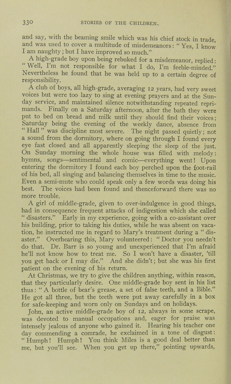 and say, with the beaming smile which was his chief stock in trade, and was used to cover a multitude of misdemeanors: “ Yes, I know I am naughty; but I have improved so much.” A high-grade boy upon being rebuked for a misdemeanor, replied: “ Well, I’m not responsible for what I do, I’m feeble-minded.” Nevertheless he found that he was held up to a certain degree of responsibility. A club of boys, all high-grade, averaging 12 years, had very sweet voices but were too lazy to sing at evening prayers and at the Sun- day service, and maintained silence notwithstanding repeated repri- mands. Finally on a Saturday afternoon, after the bath they were put to bed on bread and milk until they should find their voices; Saturday being the evening of the weekly dance, absence from “ Hall ” was discipline most severe. The night passed quietly; not a sound from the dormitory, where on going through I found every eye fast closed and all apparently sleeping the sleep of the just. On Sunday morning the whole house was filled with melody: hymns, songs—sentimental and comic—everything went! Upon entering the dormitory I found each boy perched upon the foot-rail of his bed, all singing and balancing themselves in time to the music. Even a semi-mute who could speak only a few words was doing his best. The voices had been found and thenceforward there was no more trouble. A girl of middle-grade, given to over-indulgence in good things, had in consequence frequent attacks of indigestion which she called “ disasters.” Early in my experience, going with a co-assistant over his building, prior to taking his duties, while he was absent on vaca- tion, he instructed me in regard to Mary’s treatment during a “ dis- aster.” Overhearing this, Mary volunteered : “ Doctor you needn’t do that. Dr. Barr is so young and unexperienced that I’m afraid he’ll not know how to treat me. So I won’t have a disaster, ’till you get back or I may die.” And she didn’t; but she was his first patient on the evening of his return. At Christmas, we try to give the children anything, within reason, that they particularly desire. One middle-grade boy sent in his list thus: “ A bottle of bear’s grease, a set of false teeth, and a Bible.” He got all three, but the teeth were put away carefully in a box for safe-keeping and worn only on Sundays and on holidays. John, an active middle-grade boy of 12, always in some scrape, was devoted to manual occupations and, eager for praise was intensely jealous of anyone who gained it. Hearing his teacher one day commending a comrade, he exclaimed in a tone of disgust: “ Humph! Humph! You think Miles is a good deal better than me, but you’ll see. When you get up there,” pointing upwards,