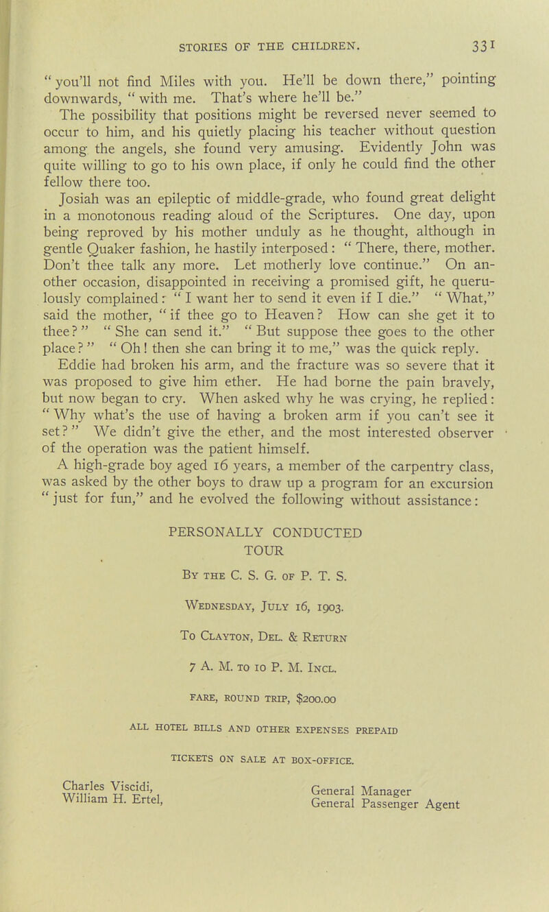 “ you’ll not find Miles with you. He’ll be down there,” pointing downwards, “ with me. That’s where he’ll be.” The possibility that positions might be reversed never seemed to occur to him, and his quietly placing his teacher without question among the angels, she found very amusing. Evidently John was quite willing to go to his own place, if only he could find the other fellow there too. Josiah was an epileptic of middle-grade, who found great delight in a monotonous reading aloud of the Scriptures. One day, upon being reproved by his mother unduly as he thought, although in gentle Quaker fashion, he hastily interposed: “ There, there, mother. Don’t thee talk any more. Let motherly love continue.” On an- other occasion, disappointed in receiving a promised gift, he queru- lously complained: “ I want her to send it even if I die.” “ What,” said the mother, “ if thee go to Heaven ? How can she get it to thee ? ” “ She can send it.” “ But suppose thee goes to the other place ? ” “ Oh! then she can bring it to me,” was the quick reply. Eddie had broken his arm, and the fracture was so severe that it was proposed to give him ether. He had borne the pain bravely, but now began to cry. When asked why he was crying, he replied: “ Why what’s the use of having a broken arm if you can’t see it set ? ” We didn’t give the ether, and the most interested observer of the operation was the patient himself. A high-grade boy aged 16 years, a member of the carpentry class, was asked by the other boys to draw up a program for an excursion “just for fun,” and he evolved the following without assistance: PERSONALLY CONDUCTED TOUR By the C. S. G. of P. T. S. Wednesday, July 16, 1903. To Clayton, Del. & Return 7 A. M. to 10 P. M. Incl. FARE, ROUND TRIP, $200.00 ALL HOTEL BILLS AND OTHER EXPENSES PREPAID TICKETS ON SALE AT BOX-OFFICE. Charles Viscidi, William H. Ertel, General Manager General Passenger Agent