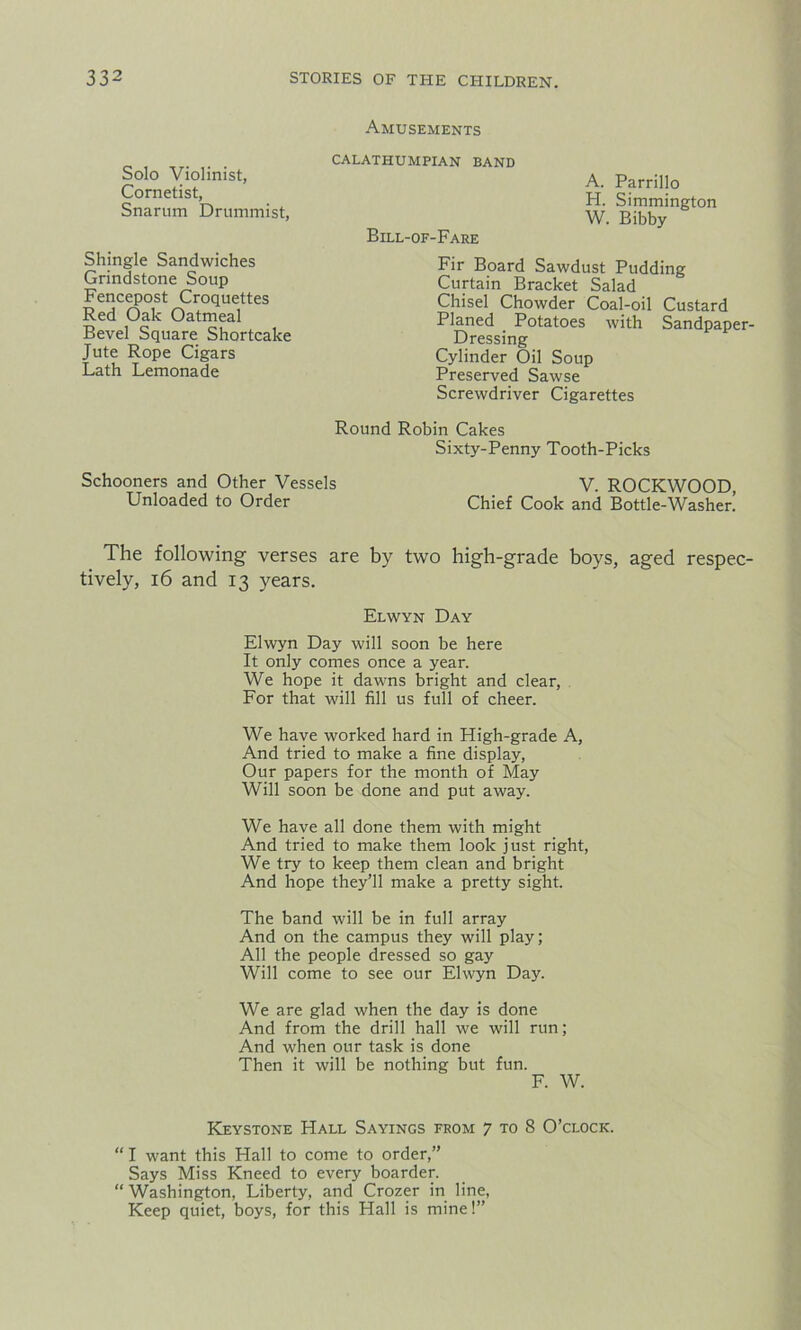 Amusements Solo Violinist, Cornetist, Snarum Drummist, CALATHUMPIAN BAND Bill-of-Fare A. Parrillo H. Simmington W. Bibby Shingle Sandwiches Grindstone Soup Fencepost Croquettes Red Oak Oatmeal Bevel Square Shortcake Jute Rope Cigars Lath Lemonade Cylinder Oil Soup Preserved Sawse Screwdriver Cigarettes Fir Board Sawdust Pudding Curtain Bracket Salad Chisel Chowder Coal-oil Custard Planed Potatoes with Sandpaper- Dressing Round Robin Cakes Sixty-Penny Tooth-Picks The following verses are by two high-grade boys, aged respec- tively, 16 and 13 years. Elwyn Day will soon be here It only comes once a year. We hope it dawns bright and clear, For that will fill us full of cheer. We have worked hard in High-grade A, And tried to make a fine display, Our papers for the month of May Will soon be done and put away. We have all done them with might And tried to make them look just right, We try to keep them clean and bright And hope they’ll make a pretty sight. The band will be in full array And on the campus they will play; All the people dressed so gay Will come to see our Elwyn Day. We are glad when the day is done And from the drill hall we will run; And when our task is done Then it will be nothing but fun. Keystone Hall Sayings from 7 to 8 O’clock. “ I want this Hall to come to order,” Says Miss Kneed to every boarder. “ Washington, Liberty, and Crozer in line, Keep quiet, boys, for this Hall is mine!” Schooners and Other Vessels Unloaded to Order V. ROCKWOOD, Chief Cook and Bottle-Washer. Elwyn Day F. W.
