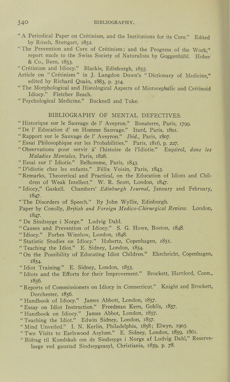 “ A Periodical Paper on Cretinism, and the Institutions for its Cure.” Edited by Rosch, Stuttgart, 1852. “ The Prevention and Cure of Cretinism; and the Progress of the Work,” report made to the Swiss Society of Naturalists by Guggenbiihl. Huber & Co., Bern, 1853. “ Cretinism and Idiocy.” Blackie, Edinburgh, 1855. Article on “Cretinism” in J. Langdon Down’s “Dictionary of Medicine,” edited by Richard Quain, 1883, p. 314. “ The Morphological and Histological Aspects of Microcephilic and Cretinoid Idiocy.” Fletcher Beach. “ Psychological Medicine.” Bucknell and Tuke. BIBLIOGRAPHY OF MENTAL DEFECTIVES. “ Historique sur le Sauvage de 1’ Aveyron.” Bonaterre, Paris, 1799. “ De 1’ Education d’ un Homme Sauvage.” Itard, Paris, 1801. “ Rapport sur le Sauvage de 1’ Aveyron.” Ibid., Paris, 1807. “ Essai Philosophique sur les Probabilities.” Paris, 1816, p. 227. “ Observations pour servir a’ l’histoire de lTdiotie.” Esquirol, dans les Maladies Mentales, Paris, 1828. “ Essai sur 1’ Idiotie.” Belhomme, Paris, 1843. “ D’idiotie chez les enfants.” Felix Voisin, Paris, 1843. “ Remarks, Theoretical and Practical, on the Education of Idiots and Chil- dren of Weak Intellect.” W. R. Scott, London, 1847. “ Idiocy,” Gaskell. Chambers’ Edinburgh Journal, January and February, 1847. “ The Disorders of Speech.” By John Wyllie, Edinburgh. Paper by Conolly, British and Foreign Medico-Chirurgical Review. London, 1847. “ De Sindssyge i Norge.” Ludvig Dahl. “ Causes and Prevention of Idiocy.” S. G. Howe, Boston, 1848. “Idiocy.” Forbes Winslow, London, 1848. “ Statistic Studies on Idiocy.” Hubertz, Copenhagen, 1851. “Teaching the Idiot.” E. Sidney, London, 1854. “ On the Possibility of Educating Idiot Children.” Ehrchricht, Copenhagen, 1854- “Idiot Training.” E. Sidney, London, 1855. “ Idiots and the Efforts for their Improvement.” Brockett, Hartford, Conn., 1856. “ Reports of Commissioners on Idiocy in Connecticut.” Knight and Brockett, Dorchester, 1856. “ Handbook of Idiocy.” James Abbott, London, 1857. “ Essay on Idiot Instruction.” Freedman Kern, Gohlis, 1857. “ Handbook on Idiocy.” James Abbot, London, 1857. “Teaching the Idiot.” Edwin Sidney, London, 1857. “Mind Unveiled.” I. N. Kerlin, Philadelphia, 1858; Elwyn, 1903. “Two Visits to Earlswood Asylum.” E. Sidney, London, 1859. 1861. “ Bidrag til Kundskab om de Sindssyge i Norge af Ludvig Dahl,” Reserve- laege ved gaustad Sindssygeasyl, Christiania, 1859, p. 78.