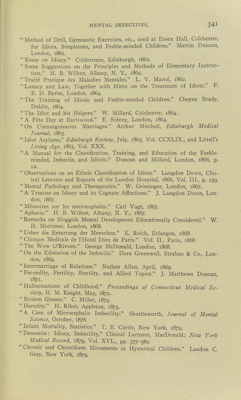 “ Method of Drill, Gymnastic Exercises, etc., used at Essex Hall, Colchester, for Idiots, Simpletons, and Feeble-minded Children.” Martin Duncan, London, 1S61. “ Essay on Idiocy.” Coldstream, Edinburgh, 1862. “ Some Suggestions on the Principles and Methods of Elementary Instruc- tion.” H. B. Wilbur, Albany, N. Y., 1862. “Traite Pratique des Maladies Mentales.” L. V. Marce, 1862. “ Lunacy and Law, Together with Hints on the Treatment of Idiots.” F. E. D. Byrne, London, 1864. “The Training of Idiotic and Feeble-minded Children.” Cheyne Brady, Dublin, 1864. “ The Idiot and his Helpers.” W. Millard, Colchester, 1864. “ A Fete Day at Earlswood.” E. Sidney, London, 1864. “ On Consanguineous Marriages.” Arthur Mitchell, Edinburgh Medical Journal, 1865. “Idiot Asylums,” Edinburgh Review, July, 1865, Vol. CCXLIX., and Littell’s Living Age, 1865, Vol. XXX. “A Manual for the Classification, Training, and Education of the Feeble- minded, Imbecile, and Idiotic.” Duncan and Millard, London, 1866, p. 12. “ Observations on an Ethnic Classification of Idiots.” Langdon Down, Clin- ical Lectures and Reports of the London Hospital, 1866, Vol. III., p. 259. “ Mental Pathology and Therapeutics.” W. Griesinger, London, 1867. “A Treatise on Idiocy and its Cognate Affections.” J. Langdon Down, Lon- don, 1867. “ Memoires sur les microcephales.” Carl Vogt, 1867. “ Aphasia.” H. B. Wilbur, Albany, N. Y., 1867. “ Remarks on Sluggish Mental Development Educationally Considered.” W. H. Mortimer, London, 1868. “Ueber die Entartung der Menschen.” E. Reich, Erlangen, 1868. “ Clinique Medicale de l’Hotel Dieu de Paris.” Vol. II., Paris, 1868. “The Wow O’Rivven.” George McDonald, London, 1868. “ On the Education of the Imbecile.” Dora Greenwell, Strahan & Co., Lon- don, 1869. “Intermarriage of Relations.” Nathan Allen, April, 1869. “Fecundity, Fertility, Sterility, and Allied Topics.” J. Matthews Duncan, 1871. Hallucinations of Childhood.” Proceedings of Connecticut Medical So- ciety, H. M. Knight, May, 1872. “ Broken Gleams.” C. Miller, 1874. “ Heredity.” H. Ribot, Appleton, 1875. “A Case of Microcephalic Imbecility.” Shuttleworth, Journal of Mental Science, October, 1878. Infant Mortality, Statistics.” T. B. Curtis, New York, 1879. Dementia: Idiocy, Imbecility,” Clinical Lectures, MacDonald; New York Medical Record, 1879, Vol. XVL., pp. 577-580. “Choreic and Choreiform Movements in Hysterical Children.” Landon C. Gray, New York, 1879.