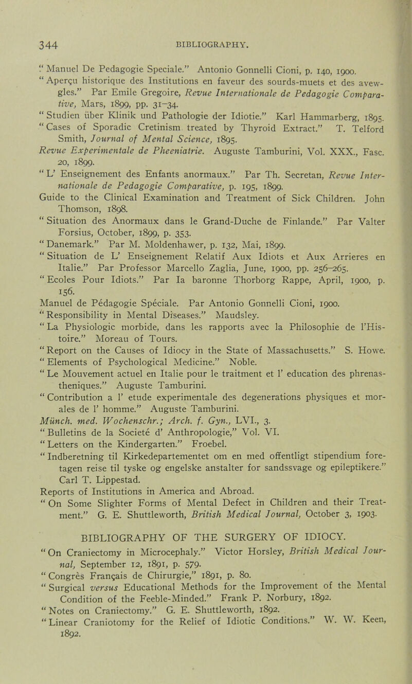 “ Manuel De Pedagogie Speciale.” Antonio Gonnelli Cioni, p. 140, 1900. “ Apergu historique des Institutions en faveur des sourds-muets et des avew- gles.” Par Emile Gregoire, Revue Internationale de Pedagogie Compara- tive, Mars, 1899, pp. 31-34. “ Studien tiber Klinik und Pathologie der Idiotie.” Karl Hammarberg, 1895. “ Cases of Sporadic Cretinism treated by Thyroid Extract.” T. Telford Smith, Journal of Mental Science, 1895. Revue Experimental de Pheeniatrie. Auguste Tamburini, Vol. XXX., Fasc. 20, 1899. “ L’ Enseignement des Enfants anormaux.” Par Th. Secretan, Revue Inter- nationale de Pedagogie Comparative, p. 195, 1899. Guide to the Clinical Examination and Treatment of Sick Children. John Thomson, 1898. “ Situation des Anormaux dans le Grand-Duche de Finlande.” Par Valter Forsius, October, 1899, p. 353. “ Danemark.” Par M. Moldenhawer, p. 132, Mai, 1899. “ Situation de L’ Enseignement Relatif Aux Idiots et Aux Arrieres en Italie.” Par Professor Marcello Zaglia, June, 1900, pp. 256-265. “ Ecoles Pour Idiots.” Par la baronne Thorborg Rappe, April, 1900, p. 156. Manuel de Pedagogie Speciale. Par Antonio Gonnelli Cioni, 1900. “ Responsibility in Mental Diseases.” Maudsley. “ La Physiologic morbide, dans les rapports avec la Philosophic de l’His- toire.” Moreau of Tours. “ Report on the Causes of Idiocy in the State of Massachusetts.” S. Howe. “ Elements of Psychological Medicine.” Noble. “ Le Mouvement actuel en Italie pour le traitment et 1’ education des phrenas- theniques.” Auguste Tamburini. “ Contribution a 1’ etude experimental des degenerations physiques et mor- ales de 1’ homme.” Auguste Tamburini. Munch, med. Wochenschr.; Arch. f. Gyn., LVI., 3. “ Bulletins de la Societe d’ Anthropologie,” Vol. VI. “ Letters on the Kindergarten.” Froebel. “ Indberetning til Kirkedepartementet om en med offentligt stipendium fore- tagen reise til tyske og engelske anstalter for sandssvage og epileptikere.” Carl T. Lippestad. Reports of Institutions in America and Abroad. “On Some Slighter Forms of Mental Defect in Children and their Treat- ment.” G. E. Shuttleworth, British Medical Journal, October 3, 1903. BIBLIOGRAPHY OF THE SURGERY OF IDIOCY. “ On Craniectomy in Microcephaly.” Victor Horsley, British Medical Jour- nal, September 12, 1891, p. 579. “ Congres Frangais de Chirurgie,” 1891, p. 80. “ Surgical versus Educational Methods for the Improvement of the Mental Condition of the Feeble-Minded.” Frank P. Norbury, 1892. “ Notes on Craniectomy.” G. E. Shuttleworth, 1892. “Linear Craniotomy for the Relief of Idiotic Conditions.” W. W. Keen, 1892.