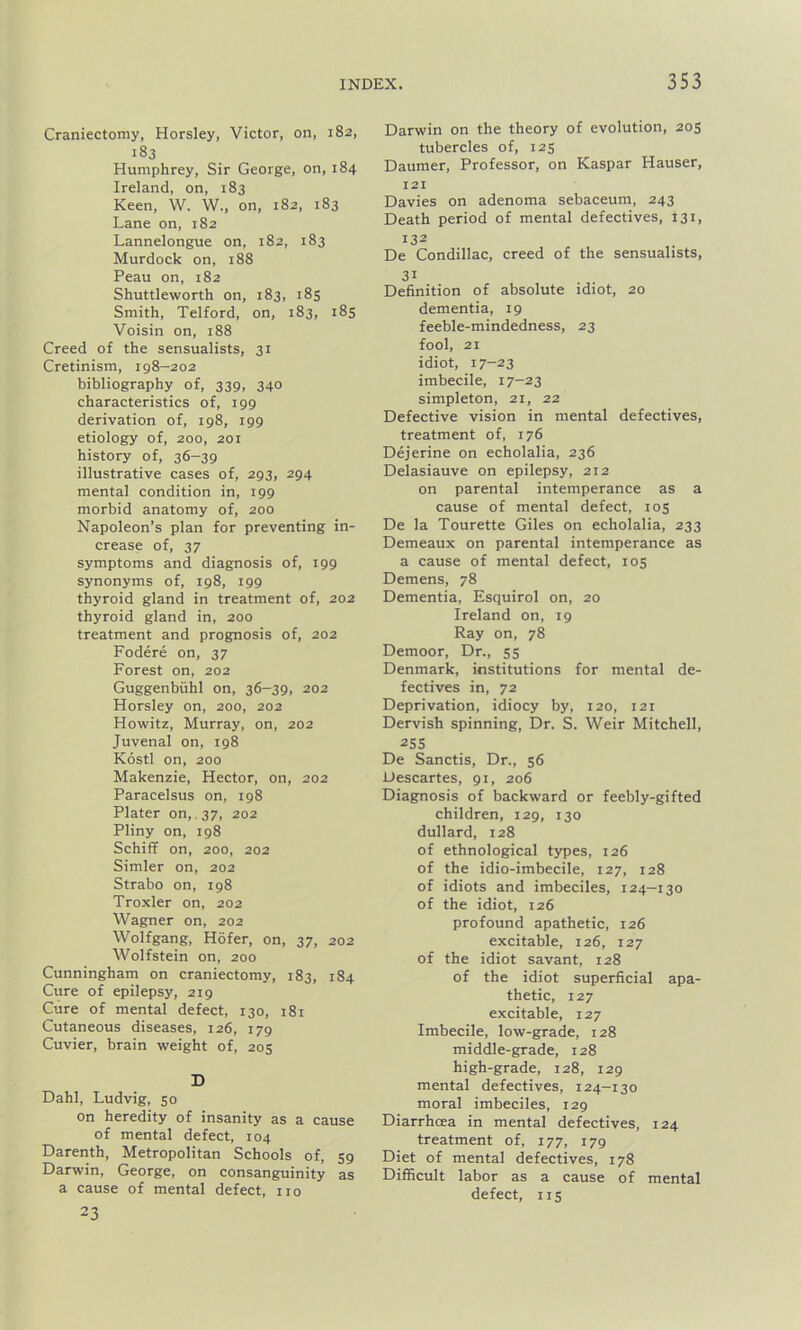 Craniectomy, Horsley, Victor, on, 182, 183 Humphrey, Sir George, on, 184 Ireland, on, 183 Keen, W. W., on, 182, 183 Lane on, 182 Lannelongue on, 182, 183 Murdock on, 188 Peau on, 182 Shuttleworth on, 183, 185 Smith, Telford, on, 183, 185 Voisin on, 188 Creed of the sensualists, 31 Cretinism, 198—202 bibliography of, 339, 340 characteristics of, 199 derivation of, 198, 199 etiology of, 200, 201 history of, 36-39 illustrative cases of, 293, 294 mental condition in, 199 morbid anatomy of, 200 Napoleon’s plan for preventing in- crease of, 37 symptoms and diagnosis of, 199 synonyms of, 198, 199 thyroid gland in treatment of, 202 thyroid gland in, 200 treatment and prognosis of, 202 Fodere on, 37 Forest on, 202 Guggenbiihl on, 36-39, 202 Horsley on, 200, 202 Howitz, Murray, on, 202 Juvenal on, 198 Kostl on, 200 Makenzie, Hector, on, 202 Paracelsus on, 198 Plater on, 37, 202 Pliny on, 198 Schiff on, 200, 202 Simler on, 202 Strabo on, 198 Troxler on, 202 Wagner on, 202 Wolfgang, Hofer, on, 37, 202 Wolfstein on, 200 Cunningham on craniectomy, 183, 184 Cure of epilepsy, 219 Cure of mental defect, 130, 181 Cutaneous diseases, 126, 179 Cuvier, brain weight of, 205 D Dahl, Ludvig, 50 on heredity of insanity as a cause of mental defect, 104 Darenth, Metropolitan Schools of, 59 Darwin, George, on consanguinity as a cause of mental defect, no 23 Darwin on the theory of evolution, 205 tubercles of, 125 Daumer, Professor, on Kaspar Hauser, 121 Davies on adenoma sebaceum, 243 Death period of mental defectives, 131, 132 De Condillac, creed of the sensualists, 31 Definition of absolute idiot, 20 dementia, 19 feeble-mindedness, 23 fool, 21 idiot, 17-23 imbecile, 17-23 simpleton, 21, 22 Defective vision in mental defectives, treatment of, 176 Dejerine on echolalia, 236 Delasiauve on epilepsy, 212 on parental intemperance as a cause of mental defect, 105 De la Tourette Giles on echolalia, 233 Demeaux on parental intemperance as a cause of mental defect, 105 Demens, 78 Dementia, Esquirol on, 20 Ireland on, 19 Ray on, 78 Demoor, Dr., 55 Denmark, institutions for mental de- fectives in, 72 Deprivation, idiocy by, 120, 121 Dervish spinning, Dr. S. Weir Mitchell, 25S De Sanctis, Dr., 56 Descartes, 91, 206 Diagnosis of backward or feebly-gifted children, 129, 130 dullard, 128 of ethnological types, 126 of the idio-imbecile, 127, 128 of idiots and imbeciles, 124—130 of the idiot, 126 profound apathetic, 126 excitable, 126, 127 of the idiot savant, 128 of the idiot superficial apa- thetic, 127 excitable, 127 Imbecile, low-grade, 128 middle-grade, 128 high-grade, 128, 129 mental defectives, 124—130 moral imbeciles, 129 Diarrhoea in mental defectives, 124 treatment of, 177, 179 Diet of mental defectives, 178 Difficult labor as a cause of mental defect, 115