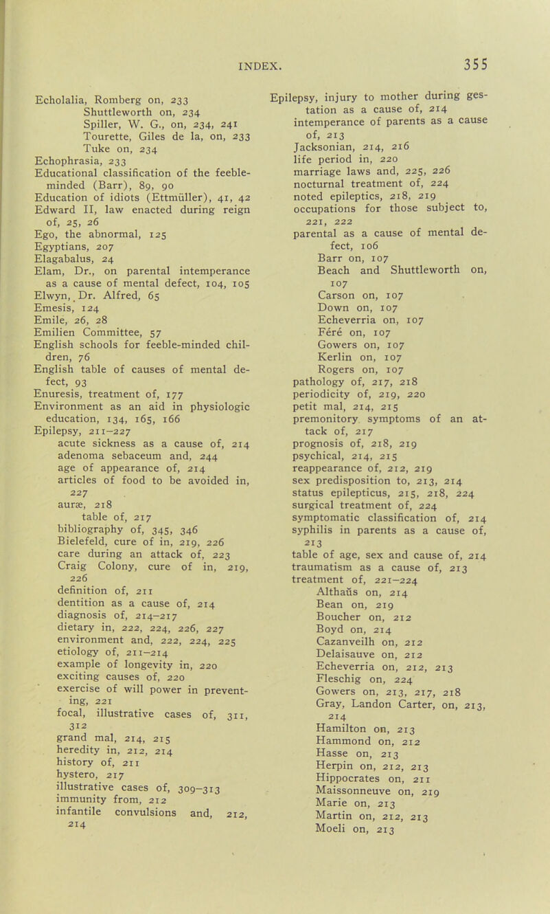 Echolalia, Romberg on, 233 Shuttleworth on, 234 Spiller, W. G., on, 234, 241 Tourette, Giles de la, on, 233 Tuke on, 234 Echophrasia, 233 Educational classification of the feeble- minded (Barr), 89, 90 Education of idiots (Ettmuller), 41, 42 Edward II, law enacted during reign of, 25, 26 Ego, the abnormal, 125 Egyptians, 207 Elagabalus, 24 Elam, Dr., on parental intemperance as a cause of mental defect, 104, 105 Elwyn, Dr. Alfred, 65 Emesis, 124 Emile, 26, 28 Emilien Committee, 57 English schools for feeble-minded chil- dren, 76 English table of causes of mental de- fect, 93 Enuresis, treatment of, 177 Environment as an aid in physiologic education, 134, 165, 166 Epilepsy, 211-227 acute sickness as a cause of, 214 adenoma sebaceum and, 244 age of appearance of, 214 articles of food to be avoided in, 227 aurse, 218 table of, 217 bibliography of, 345, 346 Bielefeld, cure of in, 219, 226 care during an attack of, 223 Craig Colony, cure of in, 219, 226 definition of, 211 dentition as a cause of, 214 diagnosis of, 214-217 dietary in, 222, 224, 226, 227 environment and, 222, 224, 225 etiology of, 211-214 example of longevity in, 220 exciting causes of, 220 exercise of will power in prevent- ing, 221 focal, illustrative cases of, 311, 312 grand mal, 214, 215 heredity in, 212, 214 history of, 211 hystero, 217 illustrative cases of, 309-313 immunity from, 212 infantile convulsions and, 212, 214 Epilepsy, injury to mother during ges- tation as a cause of, 214 intemperance of parents as a cause of, 213 Jacksonian, 214, 216 life period in, 220 marriage laws and, 225, 226 nocturnal treatment of, 224 noted epileptics, 218, 219 occupations for those subject to, 221, 222 parental as a cause of mental de- fect, 106 Barr on, 107 Beach and Shuttleworth on, 107 Carson on, 107 Down on, 107 Echeverria on, 107 Fere on, 107 Gowers on, 107 Kerlin on, 107 Rogers on, 107 pathology of, 217, 218 periodicity of, 219, 220 petit mal, 214, 215 premonitory symptoms of an at- tack of, 217 prognosis of, 218, 219 psychical, 214, 215 reappearance of, 212, 219 sex predisposition to, 213, 214 status epilepticus, 215, 218, 224 surgical treatment of, 224 symptomatic classification of, 214 syphilis in parents as a cause of, 213 table of age, sex and cause of, 214 traumatism as a cause of, 213 treatment of, 221-224 Althaus on, 214 Bean on, 219 Boucher on, 212 Boyd on, 214 Cazanveilh on, 212 Delaisauve on, 212 Echeverria on, 212, 213 Fleschig on, 224 Gowers on, 213, 217, 218 Gray, Landon Carter, on, 213, 214 Hamilton on, 213 Hammond on, 212 Hasse on, 213 Herpin on, 212, 213 Hippocrates on, 211 Maissonneuve on, 219 Marie on, 213 Martin on, 212, 213 Moeli on, 213
