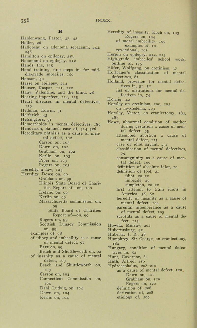 H Haldenwang, Pastor, 37, 43 Haller, 26 Hallopeau on adenoma sebaceum, 243, 246 Hamilton on epilepsy, 2i'3 Hammond on epilepsy, 212 Hands, the, 125 Hand training, first steps in, for mid- dle-grade imbeciles, 150 Hanson, 50 Hasse on epilepsy, 213 Hauser, Kaspar, 121, 122 Haiiy, Valentine, and the blind, 28 Hearing imperfect, 124, 125 Heart diseases in mental defectives, 179 Hedman, Edwin, 51 Helferich, 43 Helsingfors, 51 Hemorrhoids in mental defectives, 180 Henderson, Samuel, case of, 314—326 Hereditary phthisis as a cause of men- tal defect, 102 Carson on, 103 Down on, 102 Grabham on, 102 Kerlin on, 103 Piper on, 103 Rogers on, 103 Heredity a law, 123 Heredity, Down on, 99 Grabham on, 99 Illinois State Board of Chari- ties Report of—on, 100 Ireland on, 99 Kerlin on, 99 Massachusetts commission on, 99 State Board of Charities Report of—on, 99 Rogers on, 99 Scottish Lunacy Commission on, 99 examples of, 98 of idiocy and imbecility as a cause of mental defect, 92 Barr on, 99 Beach and Shuttleworth on, 92 of insanity as a cause of mental defect, 103 Beach and Shuttleworth on, 103 Carson on, 104 Connecticut Commission on, 104 Dahl, Ludvig, on, 104 Down on, 104 Kerlin on, 104 Heredity of insanity, Koch on, 103 Rogers on, 104 of moral imbecility, 100 examples of, 101 reversional, 101 Herpin on epilepsy, 212, 213 High-grade imbeciles’ school work, outline of, 175 Hofer, Wolfgang, on cretinism, 37 Hoffbauer’s classification of mental defectives, 81 Holland, provision for mental defec- tives in, 51, 52 list of institutions for mental de- fectives in, 74 H6rnig, 42 Horsley on cretinism, 200, 202 on myxosdema, 203 Horsley, Victor, on craniectomy, 182, 183 Howe, abnormal condition of mother during gestation a cause of men- tal defect, 95 attempted abortion a cause of mental defect, 115 case of idiot savant, 231 classification of mental defectives, 79 consanguinity as a cause of men- tal defect, 109 definition of absolute idiot, 20 definition of fool, 21 idiot, 20—22 imbecile, 20 simpleton, 20-22 first attempt to train idiots in America, 36, 62 heredity of insanity as a cause of mental defect, 104 parental intemperance as a cause of mental defect, 105 scrofula as a cause of mental de- fect, 113 Howitz, Murray, 202 Hubertusburg, 42 Hiibertz, J. R., 48 Humphrey, Sir George, on craniectomy, 184 Hungary, condition of mental defec- tives in, 52 Hunt, Governor, 64 Huth, Alfred, no Hydrocephalus, 208-210 as a cause of mental defect, 120 Down on, 120 Grabham on, 120 Rogers on, 120 definition of, 208 derivation of, 208 etiology of, 209