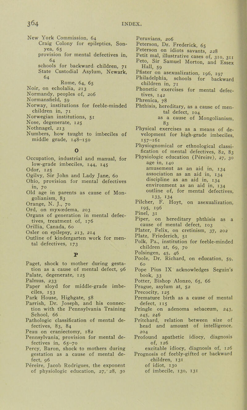 New York Commission, 64 Craig Colony for epileptics, Son- yea, 65 provision for mental defectives in, 64 schools for backward children, 71 State Custodial Asylum, Newark, 64 Rome, 64, 65 Noir, on echolalia, 213 Normandy, peoples of, 206 Normansfield, 59 Norway, institutions for feeble-minded children in, 71 Norwegian institutions, 51 Nose, degenerate, 125 Nothnagel, 213 Numbers, how taught to imbeciles of middle grade, 148-150 O Occupation, industrial and manual, for low-grade imbeciles, 144, 145 Odor, 125 Ogilvy, Sir John and Lady Jane, 60 Ohio, provision for mental defectives in, 70 Old age in parents as cause of Mon- golianism, 83 Orange, N. ]., 70 Ord, on myxoedema, 203 Organs of generation in mental defec- tives, treatment of, 176 Orillia, Canada, 60 Osier on epilepsy, 213, 214 Outline of kindergarten work for men- tal defectives, 173 P Paget, shock to mother during gesta- tion as a cause of mental defect, 96 Palate, degenerate, 125 Palmus, 233 Paper sloyd for middle-grade imbe- ciles, 153 Park House, Highgate, 58 Parrish, Dr. Joseph, and his connec- tion with the Pennsylvania Training School, 66 Pathologic classification of mental de- fectives, 83, 84 Peau on craniectomy, 182 Pennsylvania, provision for mental de- fectives in, 65-70 Percy, Baron, shock to mothers during gestation as a cause of mental de- fect, 96 Pereire, Jacob Rodrigues, the exponent of physiologic education, 27/28, 30 Peruvians, 206 Peterson, Dr. Frederick, 65 Peterson on idiots savants, 228 Petit mal, illustrative cases of, 310, 311 Peto, Sir Samuel Morton, and Essex Hall, 59 Pfister on asexualization, 196, 197 Philadelphia, schools for backward children in, 71 Phonetic exercises for mental defec- tives, 142 Phrenica, 78 Phthisis, hereditary, as a cause of men- tal defect, 104 as a cause of Mongolianism, 83 Physical exercises as a means of de- velopment for high-grade imbeciles, 157-161 Physiognomical or ethnological classi- fication of mental defectives, 82, 83 Physiologic education (Pereire), 27, 30 age in, 140 amusement as an aid in, 134 association as an aid in, 134 discipline as an aid in, 134 environment as an aid in, 134 outline of, for mental defectives, i33, 134 Pilcher, F. Hoyt, on asexualization, 195, 196 Pinel, 31 Piper, on hereditary phthisis as a cause of mental defect, 103 Plater, Felix, on cretinism, 37, 202 Platz, Friederich, 51 Polk, Pa., institution for feeble-minded children at, 69, 70 Polsingen, 45, 46 Poole, Dr. Richard, on education, 59, 60 Pope Pius IX acknowledges Seguin’s book, 33 Potter, Bishop Alonzo, 65, 66 Prague, asylum at, 52 Precocity, 125 Premature birth as a cause of mental defect, 115 Pringle on adenoma sebaceum, 243, 245, 246 Pritchard, relation between size of head and amount of intelligence, 204 Profound apathetic idiocy, diagnosis of, 126 excitable idiocy, diagnosis of, 126 Prognosis of feebly-gifted or backward children, 131 of idiot, 130 of imbecile, 130, 131