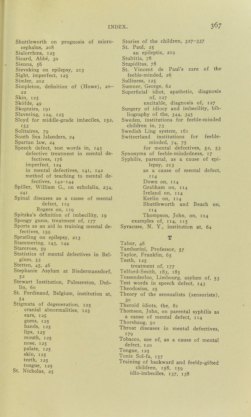 Shuttleworth on prognosis of micro- cephalus, 208 Sialorrhcea, 125 Sicard, Abbe, 30 Sienna, 56 Sieveking on epilepsy, 213 Sight, imperfect, 125 Simler, 202 Simpleton, definition of (Howe), 20- 22 Skin, 125 Skofde, 49 Skoptzies, 191 Slavering, 124, 125 Sloyd for middle-grade imbeciles, 152, 153 Solitaires, 79 South Sea Islanders, 24 Spartan law, 24 Speech defect, test words in, 143 defective treatment in mental de- fectives, 176 imperfect, 124 in mental defectives, 141, 142 method of teaching to mental de- fectives, 142—144 Spiller, William G., on echolalia, 234, 241 Spinal diseases as a cause of mental defect, 119 Rogers on, 119 Spitzka’s definition of imbecility, 19 Spongy gums, treatment of, 177 Sports as an aid in training mental de- fectives, 159 Spratling on epilepsy, 213 Stammering, 143, 144 Starcross, 59 Statistics of mental defectives in Bel- gium, 53 Stetten, 45, 46 Stephanie Asylum at Biedermansdorf, 52 Stewart Institution, Palmerston, Dub- lin, 60 St. Ferdinand, Belgium, institution at, 54 Stigmata of degeneration, 125 cranial abnormalities, 125 ears, 125 gums, 125 hands, 125 lips, 125 mouth, 125 nose, 125 palate, 125 skin, 125 teeth, 125 tongue, 125 St. Nicholas, 23 Stories of the children, 327-337 St. Paul, 25 an epileptic, 219 Stultitia, 78 Stupiditas, 78 St. Vincent de Paul’s care of the feeble-minded, 26 Sulliness, 125 Sumner, George, 62 Superficial idiot, apathetic, diagnosis of, 127 excitable, diagnosis of, 127 Surgery of idiocy and imbecility, bib- liography of the, 344, 345 Sweden, institutions for feeble-minded children in, 73 Swedish Ling system, 161 Switzerland institutions for feeble- minded, 74, 75 for mental defectives, 52, 53 Synonyms of feeble-mindedness, 17 Syphilis, parental, as a cause of epi- lepsy, 213 as a cause of mental defect, 114 Down on, 114 Grabham on, 114 Ireland on, 114 Kerlin on, 114 Shuttleworth and Beach on, 114 Thompson, John, on, 114 examples of, 114, 115 Syracuse, N. Y., institution at, 64 T Tabor, 46 Tamburini, Professor, 57 Taylor, Franklin, 65 Teeth, 125 treatment of, 177 Telford-Smith, 183, 185 Tessenderloo, Limbourg, asylum of, 53 Test words in speech defect, 143 Theodosius, 25 Theory of the sensualists (sensorists), 30 Theroid idiots, the, 81 Thomson, John, on parental syphilis as a cause of mental defect, 114 Thorshaug, 50 Throat diseases in mental defectives, 179 Tobacco, use of, as a cause of mental defect, 120 Tongue, 125 Tonic Sol-fa, 157 Training of backward and feebly-gifted children, 158, 159 idio-imbeciles, 137, 138