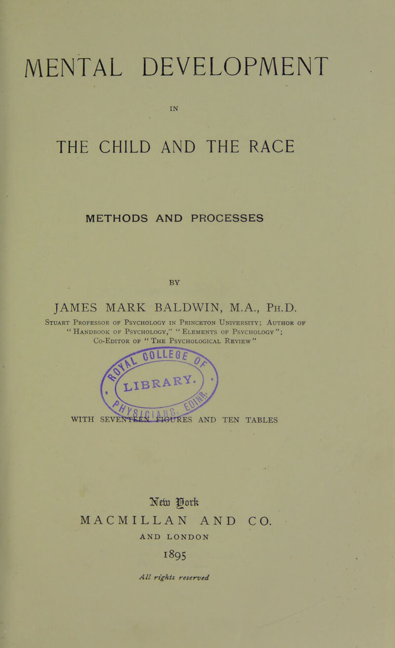 IN THE CHILD AND THE RACE METHODS AND PROCESSES BY JAMES MARK BALDWIN, M.A, Ph.D. Stuart Professor of Psychology in Princeton University; Author of Handbook of Psychology, Elements of Psychology; Co-Editor of The Psychological Review WITH seve: ES AND TEN TABLES MACMILLAN AND CO. AND LONDON 1895 All rights reserved