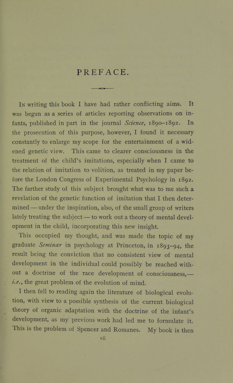 PREFACE. In writing this book I have had rather conflicting aims. It was begun as a series of articles reporting observations on in- fants, published in part in the journal Science, 1890-1892. In the prosecution of this purpose, however, I found it necessary constantly to enlarge my scope for the entertainment of a wid- ened genetic view. This came to clearer consciousness in the treatment of the child's imitations, especially when I came to the relation of imitation to volition, as treated in my paper be- fore the London Congress of Experimental Psychology in 1892. The farther study of this subject brought what was to me such a revelation of the genetic function of imitation that I then deter- mined — under the inspiration, also, of the small group of writers lately treating the subject — to work out a theory of mental devel- opment in the child, incorporating this new insight. This occupied my thought, and was made the topic of my graduate Seminar in psychology at Princeton, in 1893-94, the result being the conviction that no consistent view of mental development in the individual could possibly be reached with- out a doctrine of the race development of consciousness,— i.e., the great problem of the evolution of mind. I then fell to reading again the literature of biological evolu- tion, with view to a possible synthesis of the current biological theory of organic adaptation with the doctrine of the infant's development, as my previous work had led me to formulate it. This is the problem of Spencer and Romanes. My book is then