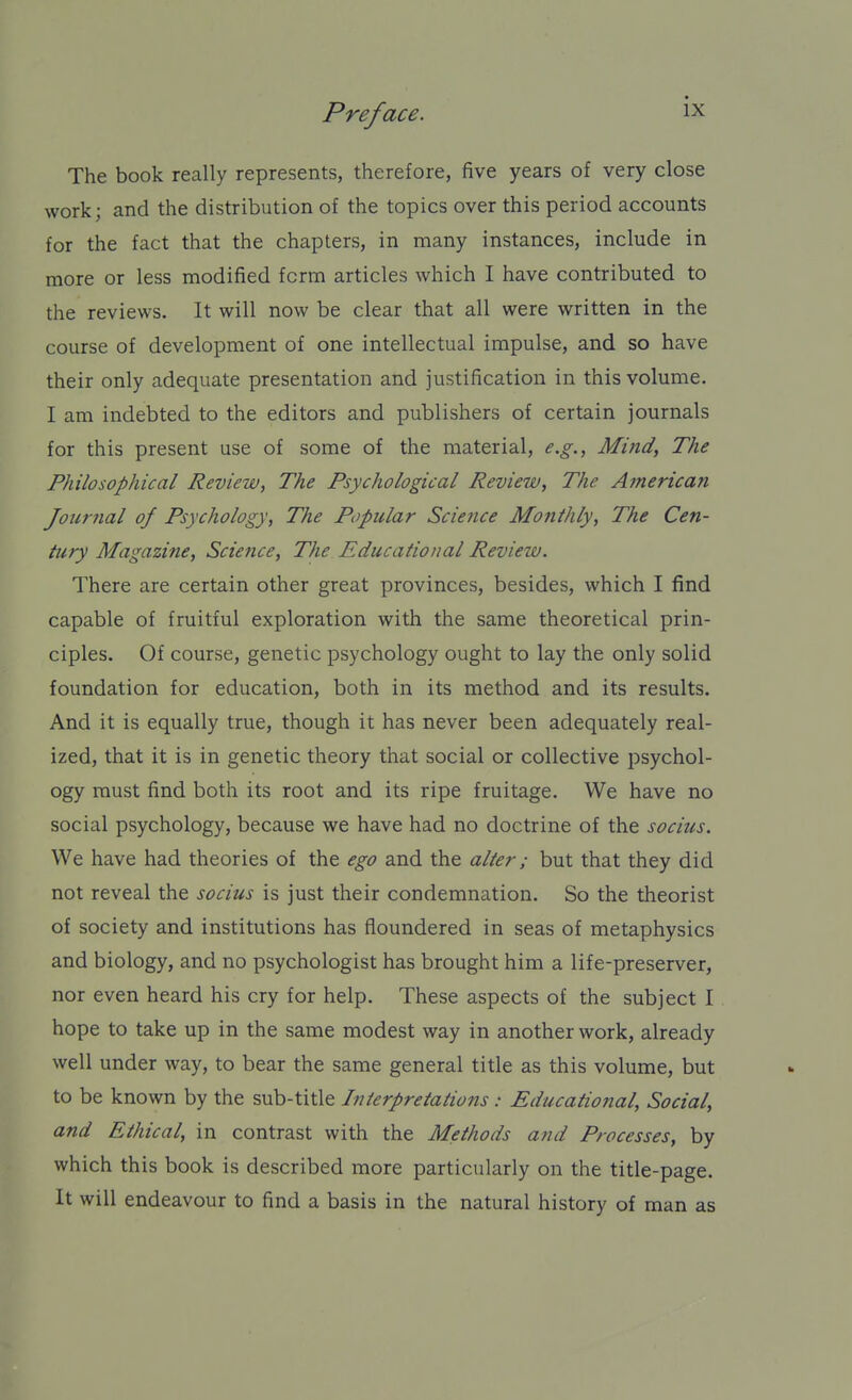 The book really represents, therefore, five years of very close work; and the distribution of the topics over this period accounts for the fact that the chapters, in many instances, include in more or less modified form articles which I have contributed to the reviews. It will now be clear that all were written in the course of development of one intellectual impulse, and so have their only adequate presentation and justification in this volume. I am indebted to the editors and publishers of certain journals for this present use of some of the material, e.g., Mind, The Philosophical Review, The Psychological Review, The Afnerican Journal of Psychology, The Popular Science Monthly, The Cen- tury Magazine, Science, The Educational Review. There are certain other great provinces, besides, which I find capable of fruitful exploration with the same theoretical prin- ciples. Of course, genetic psychology ought to lay the only solid foundation for education, both in its method and its results. And it is equally true, though it has never been adequately real- ized, that it is in genetic theory that social or collective psychol- ogy must find both its root and its ripe fruitage. We have no social psychology, because we have had no doctrine of the socius. We have had theories of the ego and the alter; but that they did not reveal the socius is just their condemnation. So the theorist of society and institutions has floundered in seas of metaphysics and biology, and no psychologist has brought him a life-preserver, nor even heard his cry for help. These aspects of the subject I hope to take up in the same modest way in another work, already well under way, to bear the same general title as this volume, but to be known by the sub-title Interpretations : Educational, Social, and Ethical, in contrast with the Methods and Processes, by which this book is described more particularly on the title-page. It will endeavour to find a basis in the natural history of man as