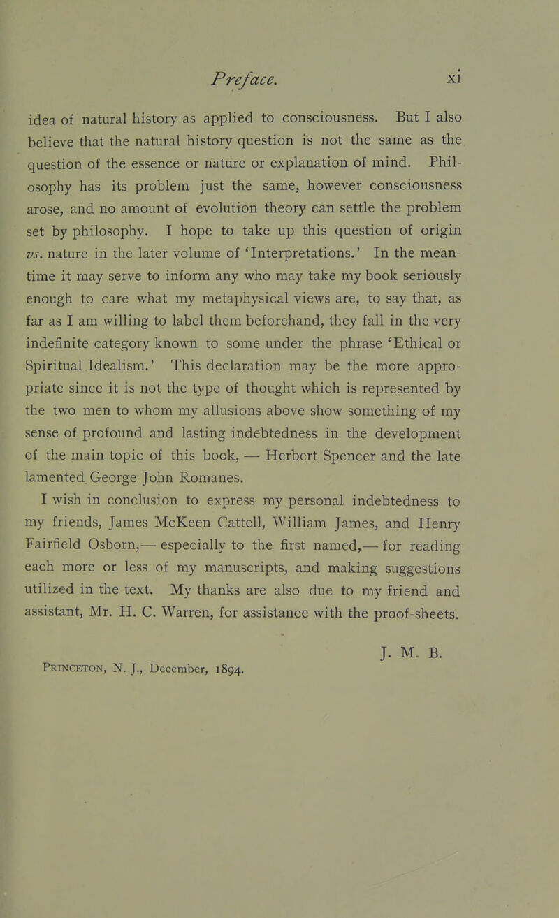 idea of natural history as applied to consciousness. But I also believe that the natural history question is not the same as the question of the essence or nature or explanation of mind. Phil- osophy has its problem just the same, however consciousness arose, and no amount of evolution theory can settle the problem set by philosophy. I hope to take up this question of origin vs. nature in the later volume of 'Interpretations.' In the mean- time it may serve to inform any who may take my book seriously enough to care what my metaphysical views are, to say that, as far as I am willing to label them beforehand, they fall in the very indefinite category known to some under the phrase 'Ethical or Spiritual Idealism.' This declaration may be the more appro- priate since it is not the type of thought which is represented by the two men to whom my allusions above show something of my sense of profound and lasting indebtedness in the development of the main topic of this book, — Herbert Spencer and the late lamented George John Romanes. I wish in conclusion to express my personal indebtedness to my friends, James McKeen Cattell, William James, and Henry Fairfield Osborn,— especially to the first named,— for reading each more or less of my manuscripts, and making suggestions utilized in the text. My thanks are also due to my friend and assistant, Mr. H. C. Warren, for assistance with the proof-sheets. Princeton, N. J., December, 1894. J. M. B.
