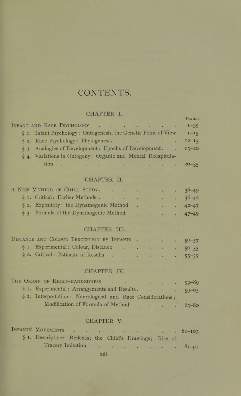 CONTENTS. CHAPTER I. Pagbs Infant and Race Psychology 1-35 §1. Infant Psychology: Ontogenesis, the Genetic Point of View 1-15 §2. Race Psychology: Phylogenesis ..... 12-15 §3. Analogies of Development: Epochs of Development. . 15-20 § 4. Variations in Ontogeny: Organic and Mental Recapitula- tion 20-35 CHAPTER II. A New Method of Child Study 36-49 § I. Critical: Earlier Methods ....... 36-42 § 2. Expository : the Dynamogenic Method .... 42-47 § 3. Formula of the Dynamogenic Method .... 47-49 CHAPTER III. Distance and Colour Perception by Infants .... 50-57 § I. Experimental: Colour, Distance 50-55 §2. Critical: Estimate of Results 55-57 CHAPTER IV. The Origin of Right-handedness 59-89 § I. Experimental: Arrangements and Results .... 59-65 § 2. Interpretation: Neurological and Race Considerations ; Modification of Formula of Method . . , . 65-80 CHAPTER V. Infants' Movements 81-103 § I. Descriptive: Reflexes; the Child's Drawings; Rise of Tracery Imitation ....... 81-91