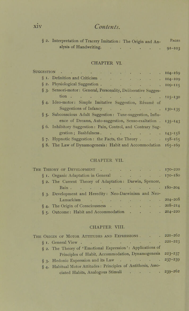 § 2. Interpretation of Tracery Imitation : The Origin and An- ^^^^^ alysis of Handwriting 91-103 CHAPTER VI. Suggestion 104-169 § I. Definition and Criticism . 104-109 §2. Physiological Suggestion 109-115 § 3. Sensori-motor: General, Personality, Deliberative Sugges- tion I15-130 § 4. Ideo-motor: Simple Imitative Suggestion, Resume of Suggestions of Infancy ...... 130-135 §5. Subconscious Adult Suggestion: Tune-suggestion, Influ- ence of Dreams, Auto-suggestion, Sense-exaltation . 135-143 § 6. Inhibitory Suggestion: Pain, Control, and Contrary Sug- gestion; Bashfulness 143-158 §7. Hypnotic Suggestion : the Facts, the Theory . . . 158-165 § 8. The Law of Dynamogenesis: Habit and Accommodation 165-169 CHAPTER VII. The Theory of Development 170-220 §1. Organic Adaptation in General 170-180 § 2. The Current Theory of Adaptation: Darwin, Spencer, Bain 180-204 § 3. Development and Heredity: Neo-Darwinism and Neo- Lamarkism . 204-208 § 4. The Origin of Consciousness 208-214 § 5. Outcome: Habit and Accommodation .... 214-220 CHAPTER VIII. The Origin of Motor Attitudes and Expressions . . . 221-262 § I. General View 221-223 § 2. The Theory of ' Emotional Expression ': Applications of Principles of Habit, Accommodation, Dynamogenesis 223-237 § 3. Hedonic Expression and its Law 237-239 § 4. Habitual Motor Attitudes : Principles of Antithesis, Asso- ciated Habits, Analogous StimuU .... 239-262