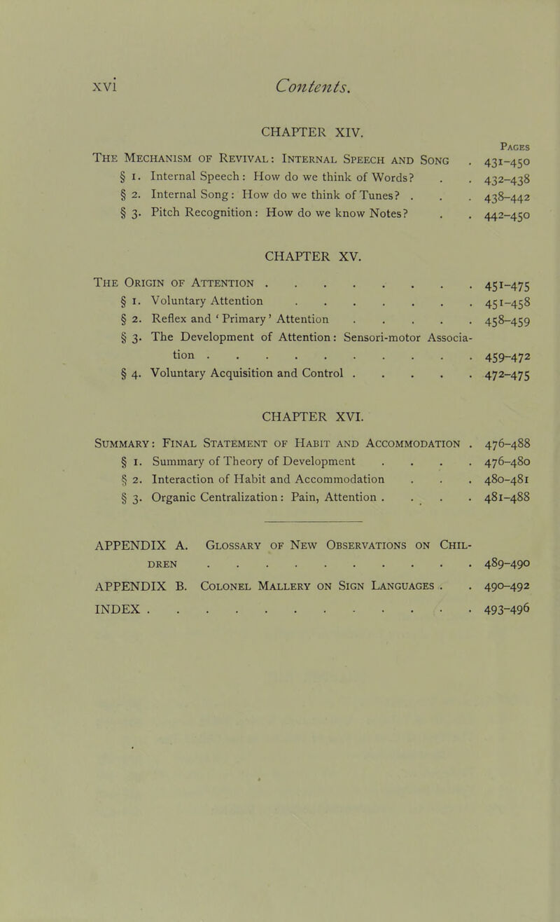 CHAPTER XIV. Pages The Mechanism of Revival: Internal Speech and Song . 4^i-4i;o §1. Internal Speech : How do we think of Words ? . . 432-438 §2. Internal Song: How do we think of Tunes? . . . 438-442 §3. Pitch Recognition : How do we know Notes? . . 442-450 CHAPTER XV. The Origin of Attention 451-475 §1. Voluntary Attention 451-458 §2. Reflex and ' Primary' Attention ..... 458-459 § 3. The Development of Attention: Sensori-motor Associa- tion 459-472 § 4. Voluntary Acquisition and Control 472-475 CHAPTER XVI. Summary: Final Statement of Habit and Accommodation . 476-488 § I. Summary of Theory of Development .... 476-480 § 2. Interaction of Habit and Accommodation . . . 480-481 § 3- Organic Centralization: Pain, Attention . . . . 481-488 APPENDIX A. Glossary of New Observations on Chil- dren 489-490 APPENDIX B. Colonel Mallery on Sign Languages . . 490-492 INDEX 493-496