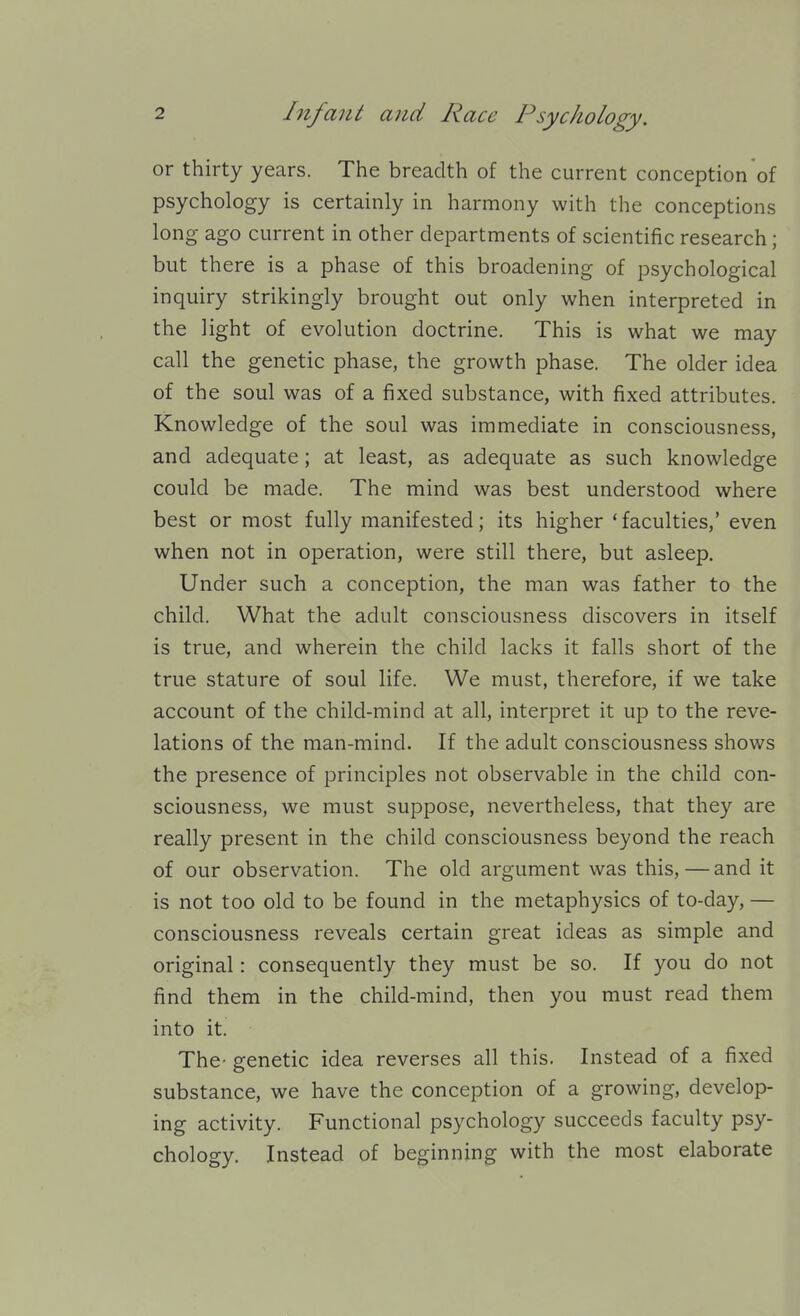 or thirty years. The breadth of the current conception of psychology is certainly in harmony with the conceptions long ago current in other departments of scientific research; but there is a phase of this broadening of psychological inquiry strikingly brought out only when interpreted in the light of evolution doctrine. This is what we may call the genetic phase, the growth phase. The older idea of the soul was of a fixed substance, with fixed attributes. Knowledge of the soul was immediate in consciousness, and adequate; at least, as adequate as such knowledge could be made. The mind was best understood where best or most fully manifested; its higher 'faculties,' even when not in operation, were still there, but asleep. Under such a conception, the man was father to the child. What the adult consciousness discovers in itself is true, and wherein the child lacks it falls short of the true stature of soul life. We must, therefore, if we take account of the child-mind at all, interpret it up to the reve- lations of the man-mind. If the adult consciousness shows the presence of principles not observable in the child con- sciousness, we must suppose, nevertheless, that they are really present in the child consciousness beyond the reach of our observation. The old argument was this, — and it is not too old to be found in the metaphysics of to-day, — consciousness reveals certain great ideas as simple and original: consequently they must be so. If you do not find them in the child-mind, then you must read them into it. The- genetic idea reverses all this. Instead of a fixed substance, we have the conception of a growing, develop- ing activity. Functional psychology succeeds faculty psy- chology. Instead of beginning with the most elaborate