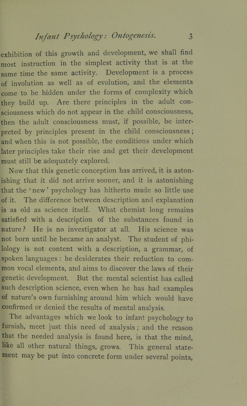 exhibition of this growth and development, we shall find most instruction in the simplest activity that is at the same time the same activity. Development is a process of involution as well as of evolution, and the elements come to be hidden under the forms of complexity which they build up. Are there principles in the adult con- sciousness which do not appear in the child consciousness, then the adult consciousness must, if possible, be inter- preted by principles present in the child consciousness ; and when this is not possible, the conditions under which later principles take their rise and get their development must still be adequately explored. Now that this genetic conception has arrived, it is aston- ishing that it did not arrive sooner, and it is astonishing that the 'new' psychology has hitherto made so little use of it. The difference between description and explanation is as old as science itself. What chemist long remains satisfied with a description of the substances found in natureHe is no investigator at all. His science was not born until he became an analyst. The student of phi- lology is not content with a description, a grammar, of spoken languages : he desiderates their reduction to com- mon vocal elements, and aims to discover the laws of their genetic development. But the mental scientist has called such description science, even when he has had examples of nature's own furnishing around him which would have confirmed or denied the results of mental analysis. The advantages which we look to infant psychology to furnish, meet just this need of analysis ; and the reason that the needed analysis is found here, is that the mind, like all other natural things, grows. This general state- ment may be put into concrete form under several points.
