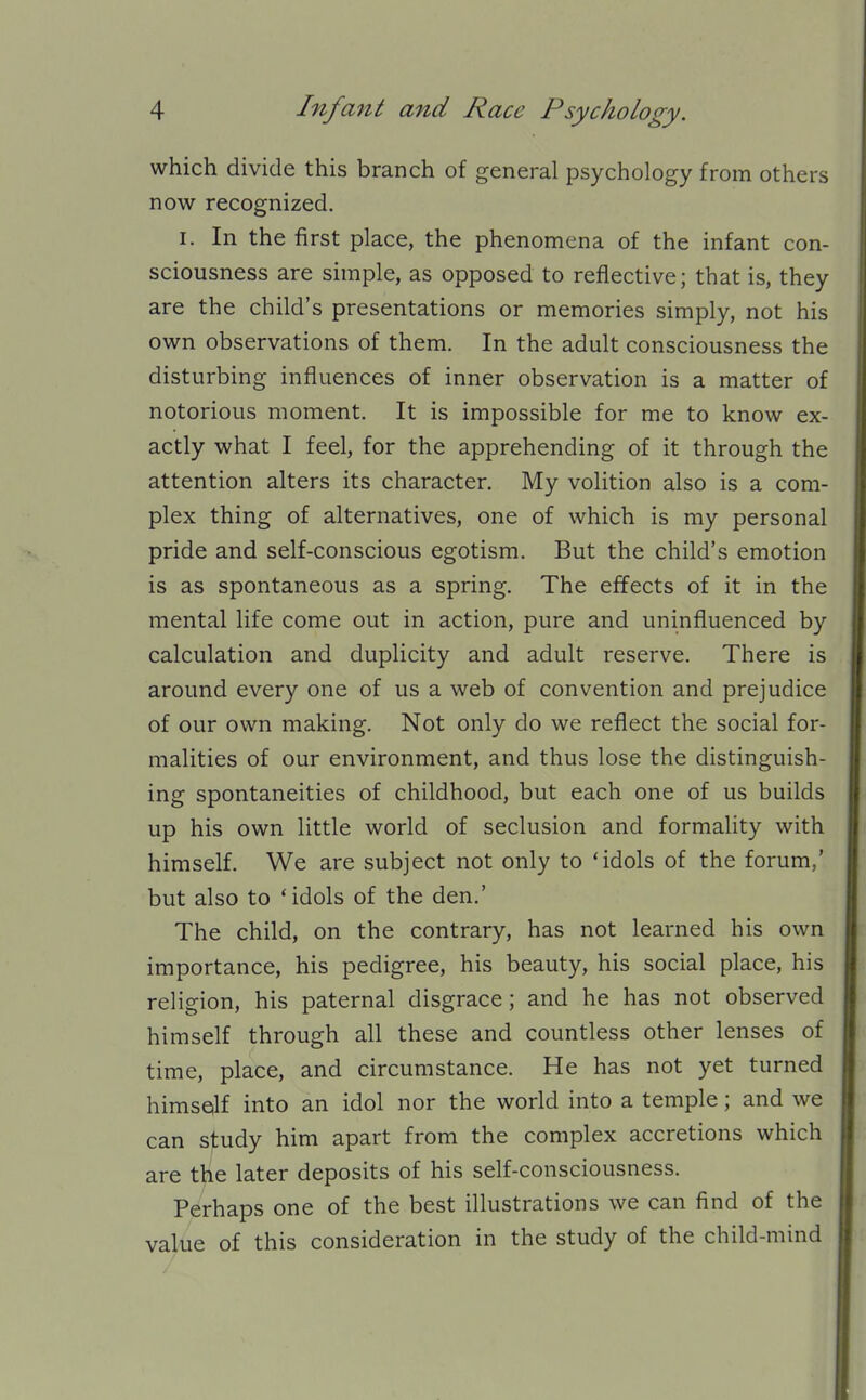 which divide this branch of general psychology from others now recognized. I. In the first place, the phenomena of the infant con- sciousness are simple, as opposed to reflective; that is, they are the child's presentations or memories simply, not his own observations of them. In the adult consciousness the disturbing influences of inner observation is a matter of notorious moment. It is impossible for me to know ex- actly what I feel, for the apprehending of it through the attention alters its character. My volition also is a com- plex thing of alternatives, one of which is my personal pride and self-conscious egotism. But the child's emotion is as spontaneous as a spring. The effects of it in the mental life come out in action, pure and uninfluenced by calculation and duplicity and adult reserve. There is around every one of us a web of convention and prejudice of our own making. Not only do we reflect the social for- malities of our environment, and thus lose the distinguish- ing spontaneities of childhood, but each one of us builds up his own little world of seclusion and formahty with himself. We are subject not only to 'idols of the forum,' but also to 'idols of the den.' The child, on the contrary, has not learned his own importance, his pedigree, his beauty, his social place, his religion, his paternal disgrace; and he has not observed himself through all these and countless other lenses of time, place, and circumstance. He has not yet turned himself into an idol nor the world into a temple; and we can s]tudy him apart from the complex accretions which are tlie later deposits of his self-consciousness. Perhaps one of the best illustrations we can find of the value of this consideration in the study of the child-mind