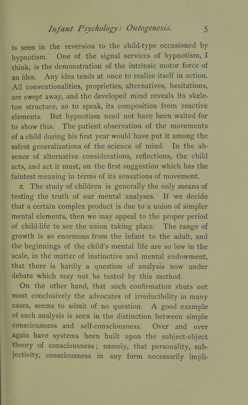 is seen in the reversion to the child-type occasioned by- hypnotism. One of the signal services of hypnotism, I think, is the demonstration of the intrinsic motor force of an idea. Any idea tends at once to realize itself in action. All conventionalities, proprieties, alternatives, hesitations, are swept away, and the developed mind reveals its skele- ton structure, so to speak, its composition from reactive elements. But hypnotism need not have been waited for to show this. The patient observation of the movements of a child during his first year would have put it among the safest generalizations of the science of mind. In the ab- sence of alternative considerations, reflections, the child acts, and act it must, on the first suggestion which has the faintest meaning in terms of its sensations of movement. 2. The study of children is generally the only means of testing the truth of our mental analyses. If we decide that a certain complex product is due to a union of simpler mental elements, then we may appeal to the proper period of child-life to see the union taking place. The range of growth is so enormous from the infant to the adult, and the beginnings of the child's mental life are so low in the scale, in the matter of instinctive and mental endowment, that there is hardly a question of analysis now under debate which may not be tested by this method. On the other hand, that such confirmation shuts out most conclusively the advocates of irreducibility in many cases, seems to admit of no question. A good example of such analysis is seen in the distinction between simple consciousness and self-consciousness. Over and over again have systems been built upon the subject-object theory of consciousness; namely, that personality, sub- jectivity, consciousness in any form necessarily impli-