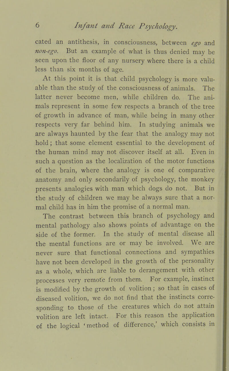 cated an antithesis, in consciousness, between ego and non-ego. But an example of what is thus denied may be seen upon the floor of any nursery where there is a child less than six months of age. At this point it is that child psychology is more valu- able than the study of the consciousness of animals. The latter never become men, while children do. The ani- mals represent in some few respects a branch of the tree of growth in advance of man, while being in many other respects very far behind him. In studying animals we are always haunted by the fear that the analogy may not hold ; that some element essential to the development of the human mind may not discover itself at all. Even in such a question as the localization of the motor functions of the brain, where the analogy is one of comparative anatomy and only secondarily of psychology, the monkey presents analogies with man which dogs do not. But in the study of children we may be always sure that a nor- mal child has in him the promise of a normal man. The contrast between this branch of psychology and mental pathology also shows points of advantage on the side of the former. In the study of mental disease all the mental functions are or may be involved. We are never sure that functional connections and sympathies have not been developed in the growth of the personality as a whole, which are liable to derangement with other processes very remote from them. For example, instinct is modified by the growth of volition ; so that in cases of diseased volition, we do not find that the instincts corre- sponding to those of the creatures which do not attain volition are left intact. For this reason the application of the logical 'method of difference,' which consists in