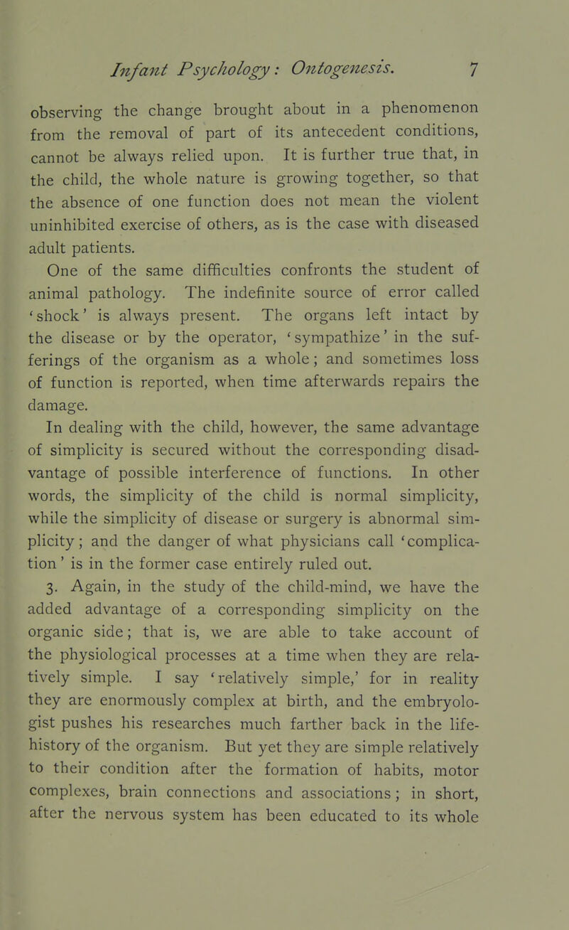observing the change brought about in a phenomenon from the removal of part of its antecedent conditions, cannot be always relied upon. It is further true that, in the child, the whole nature is growing together, so that the absence of one function does not mean the violent uninhibited exercise of others, as is the case with diseased adult patients. One of the same difficulties confronts the student of animal pathology. The indefinite source of error called 'shock' is always present. The organs left intact by the disease or by the operator, ' sympathize' in the suf- ferings of the organism as a whole; and sometimes loss of function is reported, when time afterwards repairs the damage. In dealing with the child, however, the same advantage of simplicity is secured without the corresponding disad- vantage of possible interference of functions. In other words, the simplicity of the child is normal simplicity, while the simplicity of disease or surgery is abnormal sim- plicity; and the danger of what physicians call 'complica- tion ' is in the former case entirely ruled out. 3. Again, in the study of the child-mind, we have the added advantage of a corresponding simplicity on the organic side; that is, we are able to take account of the physiological processes at a time when they are rela- tively simple. I say 'relatively simple,' for in reality they are enormously complex at birth, and the embryolo- gist pushes his researches much farther back in the life- history of the organism. But yet they are simple relatively to their condition after the formation of habits, motor complexes, brain connections and associations; in short, after the nervous system has been educated to its whole