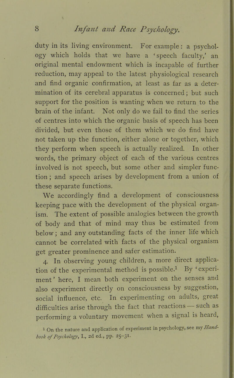 duty in its living environment. For example : a psychol- ogy which holds that we have a 'speech faculty,' an original mental endowment which is incapable of further reduction, may appeal to the latest physiological research and find organic confirmation, at least as far as a deter- mination of its cerebral apparatus is concerned; but such support for the position is wanting when we return to the brain of the infant. Not only do we fail to find the series of centres into which the organic basis of speech has been divided, but even those of them which we do find have not taken up the function, either alone or together, which they perform when speech is actually realized. In other words, the primary object of each of the various centres involved is not speech, but some other and simpler func- tion ; and speech arises by development from a union of these separate functions. We accordingly find a development of consciousness keeping pace with the development of the physical organ- ism. The extent of possible analogies between the growth of body and that of mind may thus be estimated from below; and any outstanding facts of the inner life which cannot be correlated with facts of the physical organism get greater prominence and safer estimation. 4. In observing young children, a more direct applica- tion of the experimental method is possible.^ By ' experi- ment' here, I mean both experiment on the senses and also experiment directly on consciousness by suggestion, social influence, etc. In experimenting on adults, great difficulties arise through the fact that reactions — such as performing a voluntary movement when a signal is heard, 1 On the nature and application of experiment in psychology, see my Hand- book of Psycholog)', I., 2d ed., pp. 25-31.