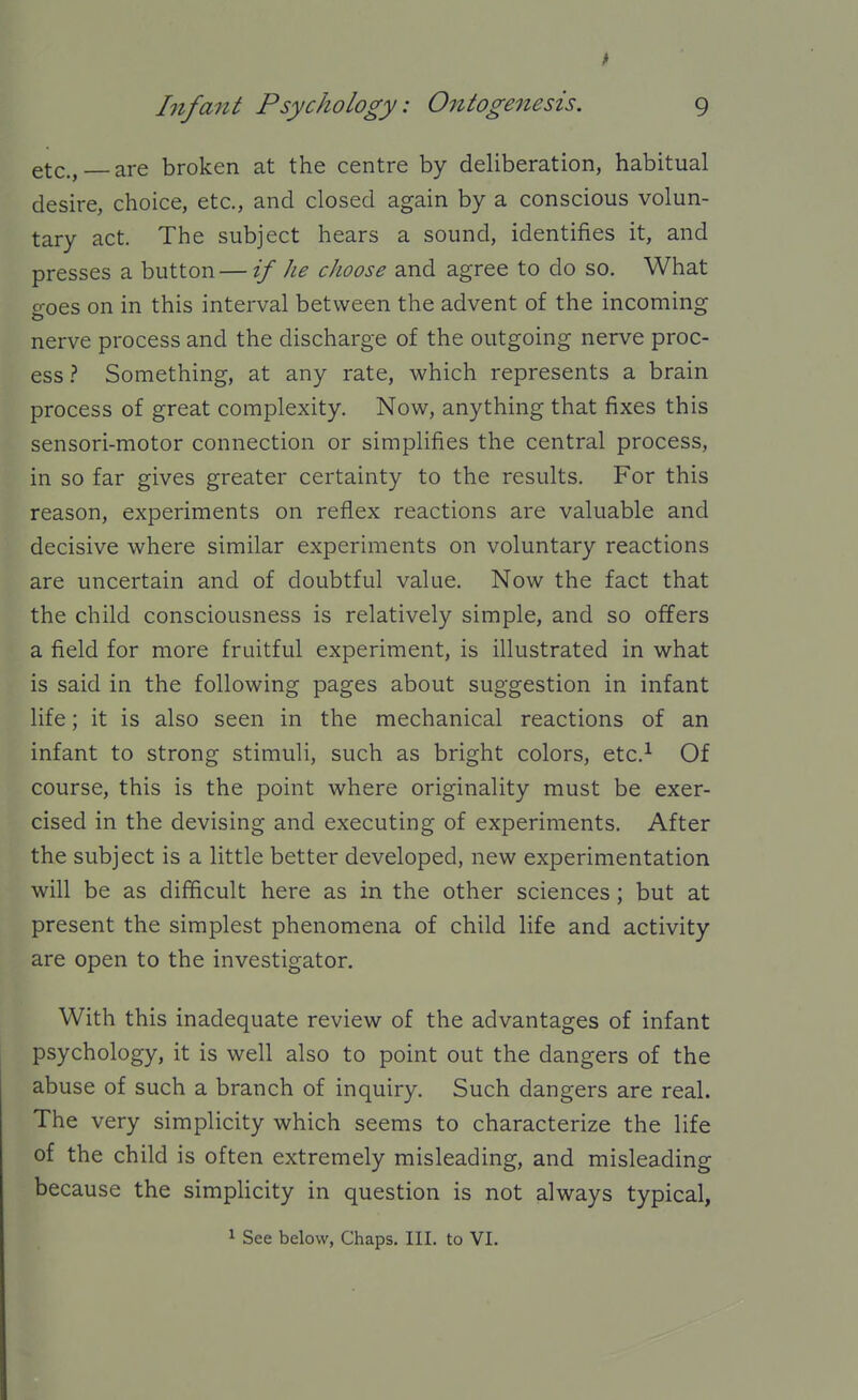 etc., are broken at the centre by deliberation, habitual desire, choice, etc., and closed again by a conscious volun- tary act. The subject hears a sound, identifies it, and presses a button — if he choose and agree to do so. What goes on in this interval between the advent of the incoming nerve process and the discharge of the outgoing nerve proc- ess Something, at any rate, which represents a brain process of great complexity. Now, anything that fixes this sensori-motor connection or simplifies the central process, in so far gives greater certainty to the results. For this reason, experiments on reflex reactions are valuable and decisive where similar experiments on voluntary reactions are uncertain and of doubtful value. Now the fact that the child consciousness is relatively simple, and so offers a field for more fruitful experiment, is illustrated in what is said in the following pages about suggestion in infant life; it is also seen in the mechanical reactions of an infant to strong stimuli, such as bright colors, etc.^ Of course, this is the point where originality must be exer- cised in the devising and executing of experiments. After the subject is a little better developed, new experimentation will be as difficult here as in the other sciences; but at present the simplest phenomena of child life and activity are open to the investigator. With this inadequate review of the advantages of infant psychology, it is well also to point out the dangers of the abuse of such a branch of inquiry. Such dangers are real. The very simplicity which seems to characterize the life of the child is often extremely misleading, and misleading because the simpHcity in question is not always typical, 1 See below, Chaps. III. to VI.