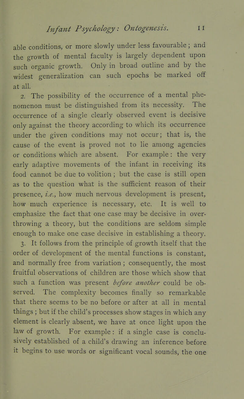 able conditions, or more slowly under less favourable; and the growth of mental faculty is largely dependent upon such organic growth. Only in broad outline and by the widest generalization can such epochs be marked off at all. 2. The possibility of the occurrence of a mental phe- nomenon must be distinguished from its necessity. The occurrence of a single clearly observed event is decisive only against the theory according to which its occurrence under the given conditions may not occur; that is, the cause of the event is proved not to lie among agencies or conditions which are absent. For example: the very early adaptive movements of the infant in receiving its food cannot be due to volition ; but the case is still open as to the question what is the sufficient reason of their presence, i.e., how much nervous development is present, how much experience is necessary, etc. It is well to emphasize the fact that one case may be decisive in over- throwing a theory, but the conditions are seldom simple enough to make one case decisive in establishing a theory. 3. It follows from the principle of growth itself that the order of development of the mental functions is constant, and normally free from variation ; consequently, the most fruitful observations of children are those which show that such a function was present before another could be ob- served. The complexity becomes finally so remarkable that there seems to be no before or after at all in mental things ; but if the child's processes show stages in which any element is clearly absent, we have at once light upon the law of growth. For example : if a single case is conclu- sively established of a child's drawing an inference before it begins to use words or significant vocal sounds, the one