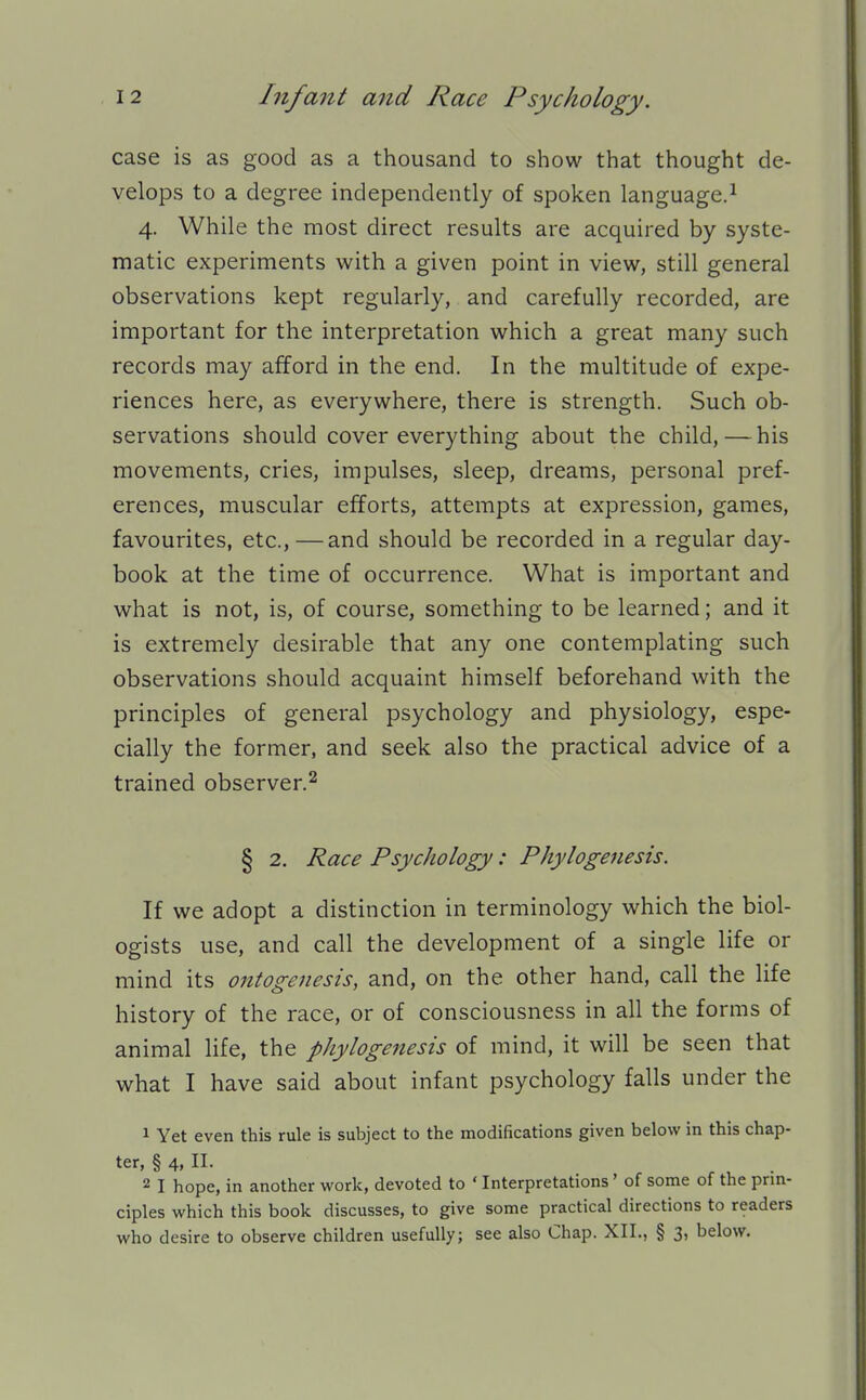 case is as good as a thousand to show that thought de- velops to a degree independently of spoken language.^ 4. While the most direct results are acquired by syste- matic experiments with a given point in view, still general observations kept regularly, and carefully recorded, are important for the interpretation which a great many such records may afford in the end. In the multitude of expe- riences here, as everywhere, there is strength. Such ob- servations should cover everything about the child, — his movements, cries, impulses, sleep, dreams, personal pref- erences, muscular efforts, attempts at expression, games, favourites, etc., —and should be recorded in a regular day- book at the time of occurrence. What is important and what is not, is, of course, something to be learned; and it is extremely desirable that any one contemplating such observations should acquaint himself beforehand with the principles of general psychology and physiology, espe- cially the former, and seek also the practical advice of a trained observer.^ § 2. Race Psychology: Phylogenesis. If we adopt a distinction in terminology which the biol- ogists use, and call the development of a single life or mind its ontogenesis, and, on the other hand, call the life history of the race, or of consciousness in all the forms of animal life, the phylogenesis of mind, it will be seen that what I have said about infant psychology falls under the 1 Yet even this rule is subject to the modifications given below in this chap- ter, § 4, 11. 2 I hope, in another work, devoted to ' Interpretations' of some of the prm- ciples which this book discusses, to give some practical directions to readers who desire to observe children usefully; see also Chap. XIL, § 3, below.