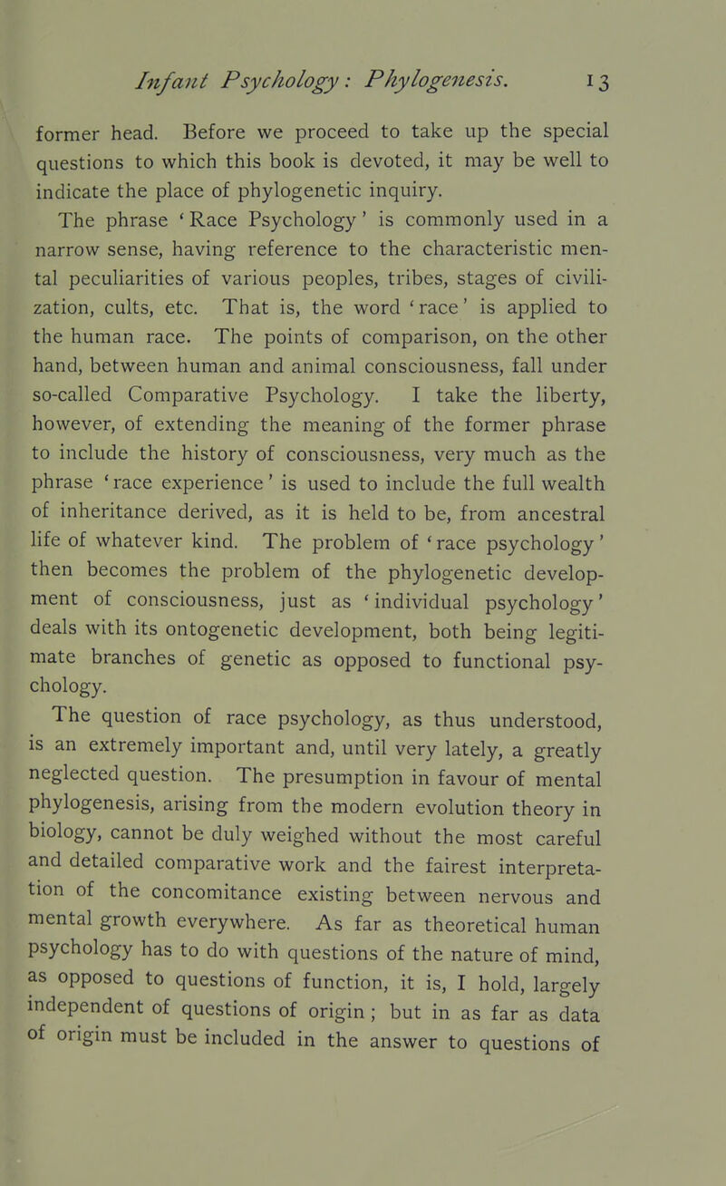 former head. Before we proceed to take up the special questions to which this book is devoted, it may be well to indicate the place of phylogenetic inquiry. The phrase ' Race Psychology' is commonly used in a narrow sense, having reference to the characteristic men- tal peculiarities of various peoples, tribes, stages of civili- zation, cults, etc. That is, the word 'race' is applied to the human race. The points of comparison, on the other hand, between human and animal consciousness, fall under so-called Comparative Psychology. I take the liberty, however, of extending the meaning of the former phrase to include the history of consciousness, very much as the phrase ' race experience' is used to include the full wealth of inheritance derived, as it is held to be, from ancestral life of whatever kind. The problem of ' race psychology' then becomes the problem of the phylogenetic develop- ment of consciousness, just as 'individual psychology' deals with its ontogenetic development, both being legiti- mate branches of genetic as opposed to functional psy- chology. The question of race psychology, as thus understood, is an extremely important and, until very lately, a greatly neglected question. The presumption in favour of mental phylogenesis, arising from the modern evolution theory in biology, cannot be duly weighed without the most careful and detailed comparative work and the fairest interpreta- tion of the concomitance existing between nervous and mental growth everywhere. As far as theoretical human psychology has to do with questions of the nature of mind, as opposed to questions of function, it is, I hold, largely independent of questions of origin; but in as far as data of origin must be included in the answer to questions of