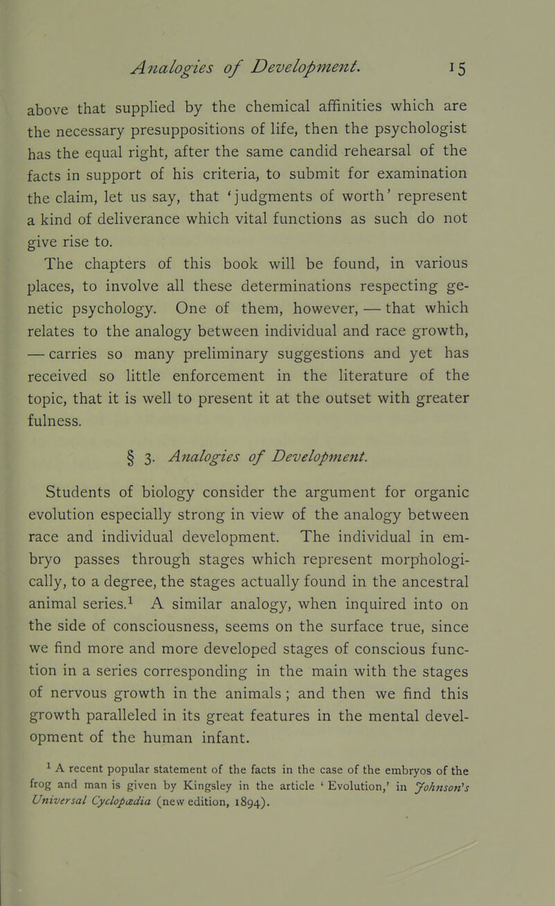 above that supplied by the chemical affinities which are the necessary presuppositions of life, then the psychologist has the equal right, after the same candid rehearsal of the facts in support of his criteria, to submit for examination the claim, let us say, that 'judgments of worth' represent a kind of deliverance which vital functions as such do not give rise to. The chapters of this book will be found, in various places, to involve all these determinations respecting ge- netic psychology. One of them, however, — that which relates to the analogy between individual and race growth, — carries so many preliminary suggestions and yet has received so little enforcement in the literature of the topic, that it is well to present it at the outset with greater fulness. § 3. Analogies of Development. Students of biology consider the argument for organic evolution especially strong in view of the analogy between race and individual development. The individual in em- bryo passes through stages which represent morphologi- cally, to a degree, the stages actually found in the ancestral animal series.^ A similar analogy, when inquired into on the side of consciousness, seems on the surface true, since we find more and more developed stages of conscious func- tion in a series corresponding in the main with the stages of nervous growth in the animals ; and then we find this growth paralleled in its great features in the mental devel- opment of the human infant. ^ A recent popular statement of the facts in the case of the embryos of the frog and man is given by Kingsley in the article ' Evolution,' in Johnson's Universal Cyclopizdia (new edition, 1894).