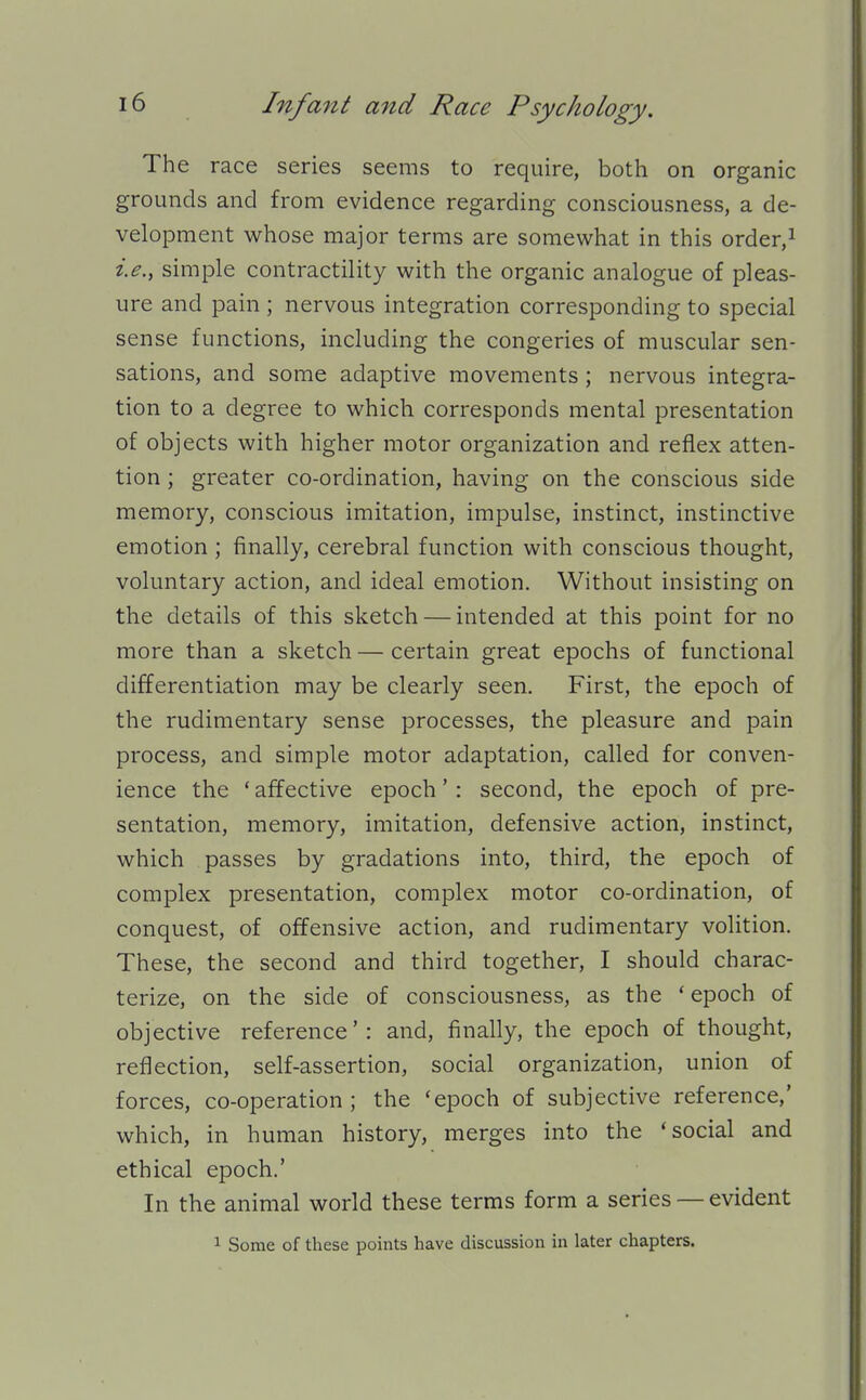 The race series seems to require, both on organic grounds and from evidence regarding consciousness, a de- velopment whose major terms are somewhat in this order,i i.e., simple contractility with the organic analogue of pleas- ure and pain ; nervous integration corresponding to special sense functions, including the congeries of muscular sen- sations, and some adaptive movements ; nervous integra- tion to a degree to which corresponds mental presentation of objects with higher motor organization and reflex atten- tion ; greater co-ordination, having on the conscious side memory, conscious imitation, impulse, instinct, instinctive emotion ; finally, cerebral function with conscious thought, voluntary action, and ideal emotion. Without insisting on the details of this sketch — intended at this point for no more than a sketch — certain great epochs of functional differentiation may be clearly seen. First, the epoch of the rudimentary sense processes, the pleasure and pain process, and simple motor adaptation, called for conven- ience the ' affective epoch' : second, the epoch of pre- sentation, memory, imitation, defensive action, instinct, which passes by gradations into, third, the epoch of complex presentation, complex motor co-ordination, of conquest, of offensive action, and rudimentary volition. These, the second and third together, I should charac- terize, on the side of consciousness, as the * epoch of objective reference': and, finally, the epoch of thought, reflection, self-assertion, social organization, union of forces, co-operation; the 'epoch of subjective reference,' which, in human history, merges into the 'social and ethical epoch.' In the animal world these terms form a series — evident 1 Some of these points have discussion in later chapters.