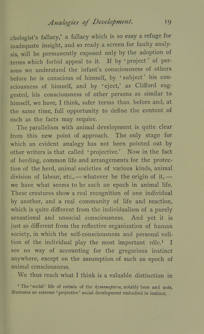 chologist's fallacy,' a fallacy which is so easy a refuge for inadequate insight, and so ready a screen for faulty analy- sis, will be permanently exposed only by the adoption of terms which forbid appeal to it. If by ' project' of per- sons we understand the infant's consciousness of others before he is conscious of himself, by ' subject' his con- sciousness of himself, and by 'eject,' as Clifford sug- gested, his consciousness of other persons as similar to himself, we have, I think, safer terms than before and, at the same time, full opportunity to define the content of each as the facts may require. The parallelism with animal development is quite clear from this new point of approach. The only stage for which an evident analogy has not been pointed out by other writers is that called 'projective.' Now in the fact of herding, common life and arrangements for the protec- tion of the herd, animal societies of various kinds, animal division of labour, etc., — whatever be the origin of it,— we have what seems to be such an epoch in animal life. These creatures show a real recognition of one individual by another, and a real community of life and reaction, which is quite different from the individualism of a purely sensational and unsocial consciousness. And yet it is just as different from the reflective organization of human society, in which the self-consciousness and personal voli- tion of the individual play the most important xbXo.} I see no way of accounting for the gregarious instinct anywhere, except on the assumption of such an epoch of animal consciousness. We thus reach what I think is a valuable distinction in 1 The'social' life of certain of the Ay;^i<f«o//^ra, notably bees and ants, illustrates an extreme ' projective' social development embodied in instinct.