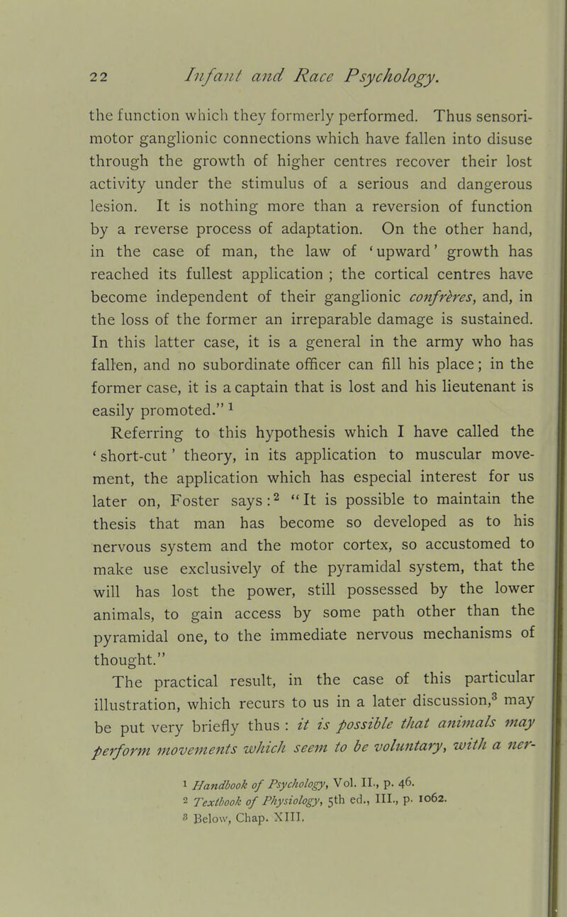 the function which they formerly performed. Thus sensori- motor ganghonic connections which have fallen into disuse through the growth of higher centres recover their lost activity under the stimulus of a serious and dangerous lesion. It is nothing more than a reversion of function by a reverse process of adaptation. On the other hand, in the case of man, the law of * upward' growth has reached its fullest application ; the cortical centres have become independent of their ganglionic confreres, and, in the loss of the former an irreparable damage is sustained. In this latter case, it is a general in the army who has fallen, and no subordinate officer can fill his place; in the former case, it is a captain that is lost and his lieutenant is easily promoted. ^ Referring to this hypothesis which I have called the ' short-cut' theory, in its application to muscular move- ment, the application which has especial interest for us later on, Foster says:^ It is possible to maintain the thesis that man has become so developed as to his nervous system and the motor cortex, so accustomed to make use exclusively of the pyramidal system, that the will has lost the power, still possessed by the lower animals, to gain access by some path other than the pyramidal one, to the immediate nervous mechanisms of thought. The practical result, in the case of this particular illustration, which recurs to us in a later discussion,^ may be put very briefly thus : it is possible thai aniinals may perform movements which seem to be voluntary, with a ner- 1 Handbook of Psychology, Vol. II., p. 46. 2 Textbook of Physiology, 5th ed., III., p. 1062. s Below, Chap. XIII,