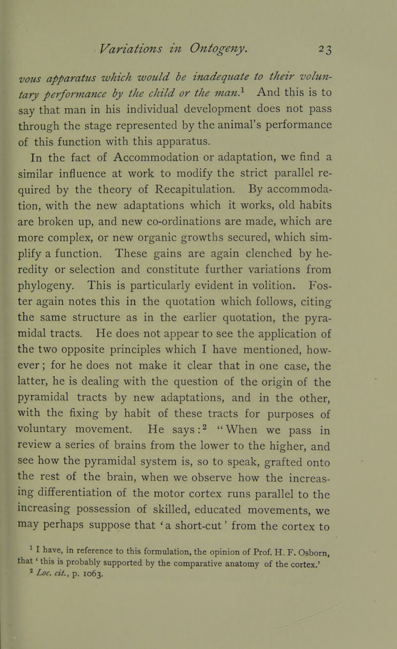 vous apparatus which would be inadequate to their volu7t- tary performance by the child or the man} And this is to say that man in his individual development does not pass through the stage represented by the animal's performance of this function with this apparatus. In the fact of Accommodation or adaptation, we find a similar influence at work to modify the strict parallel re- quired by the theory of Recapitulation. By accommoda- tion, with the new adaptations which it works, old habits are broken up, and new co-ordinations are made, which are more complex, or new organic growths secured, which sim- plify a function. These gains are again clenched by he- redity or selection and constitute further variations from phylogeny. This is particularly evident in volition. Fos- ter again notes this in the quotation which follows, citing the same structure as in the earlier quotation, the pyra- midal tracts. He does not appear to see the application of the two opposite principles which I have mentioned, how- ever ; for he does not make it clear that in one case, the latter, he is dealing with the question of the origin of the pyramidal tracts by new adaptations, and in the other, with the fixing by habit of these tracts for purposes of voluntary movement. He says: ^  When we pass in review a series of brains from the lower to the higher, and see how the pyramidal system is, so to speak, grafted onto the rest of the brain, when we observe how the increas- ing differentiation of the motor cortex runs parallel to the increasing possession of skilled, educated movements, we may perhaps suppose that ' a short-cut' from the cortex to 1 I have, in reference to this formulation, the opinion of Prof. H. F. Osborn, that ' this is probably supported by the comparative anatomy of the cortex.' Loc. cit., p. 1063.