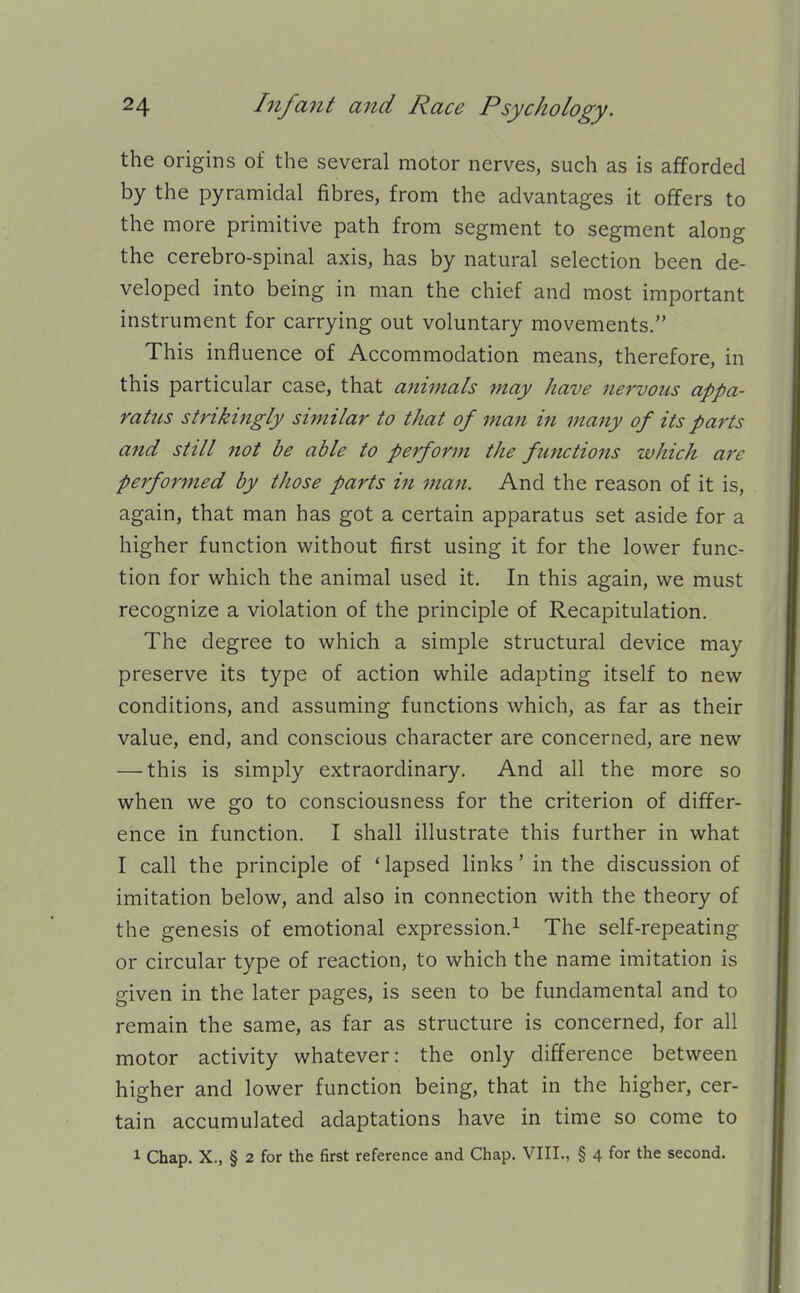 the origins of the several motor nerves, such as is afforded by the pyramidal fibres, from the advantages it offers to the more primitive path from segment to segment along the cerebro-spinal axis, has by natural selection been de- veloped into being in man the chief and most important instrument for carrying out voluntary movements. This influence of Accommodation means, therefore, in this particular case, that animals may have nervous appa- ratus strikingly similar to that of man in majty of its parts and still not be able to perform the functions which are performed by those parts in man. And the reason of it is, again, that man has got a certain apparatus set aside for a higher function without first using it for the lower func- tion for which the animal used it. In this again, we must recognize a violation of the principle of Recapitulation. The degree to which a simple structural device may preserve its type of action while adapting itself to new conditions, and assuming functions which, as far as their value, end, and conscious character are concerned, are new — this is simply extraordinary. And all the more so when we go to consciousness for the criterion of differ- ence in function. I shall illustrate this further in what I call the principle of ' lapsed links' in the discussion of imitation below, and also in connection with the theory of the genesis of emotional expression.^ The self-repeating or circular type of reaction, to which the name imitation is given in the later pages, is seen to be fundamental and to remain the same, as far as structure is concerned, for all motor activity whatever: the only difference between higher and lower function being, that in the higher, cer- tain accumulated adaptations have in time so come to 1 Chap. X., § 2 for the first reference and Chap. VIII., § 4 for the second.