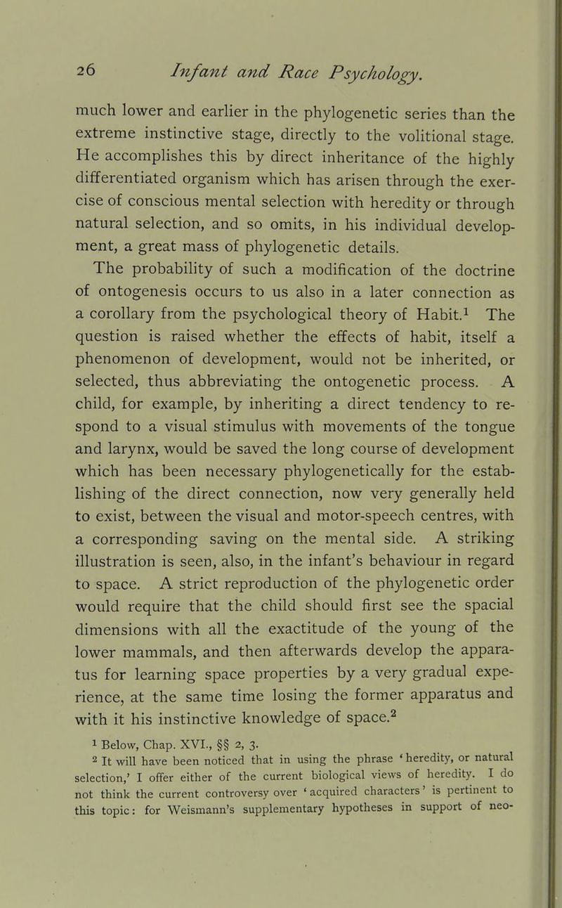 much lower and earlier in the phylogenetic series than the extreme instinctive stage, directly to the volitional stage. He accomplishes this by direct inheritance of the highly differentiated organism which has arisen through the exer- cise of conscious mental selection with heredity or through natural selection, and so omits, in his individual develop- ment, a great mass of phylogenetic details. The probability of such a modification of the doctrine of ontogenesis occurs to us also in a later connection as a corollary from the psychological theory of Habit.^ The question is raised whether the effects of habit, itself a phenomenon of development, would not be inherited, or selected, thus abbreviating the ontogenetic process. A child, for example, by inheriting a direct tendency to re- spond to a visual stimulus with movements of the tongue and larynx, would be saved the long course of development which has been necessary phylogenetically for the estab- lishing of the direct connection, now very generally held to exist, between the visual and motor-speech centres, with a corresponding saving on the mental side. A striking illustration is seen, also, in the infant's behaviour in regard to space. A strict reproduction of the phylogenetic order would require that the child should first see the spacial dimensions with all the exactitude of the young of the lower mammals, and then afterwards develop the appara- tus for learning space properties by a very gradual expe- rience, at the same time losing the former apparatus and with it his instinctive knowledge of space.^ 1 Below, Chap. XVI., §§ 2, 3. 2 It will have been noticed that in using the phrase ' heredity, or natural selection,' I offer either of the current biological views of heredity. I do not think the current controversy over ' acquired characters' is pertinent to this topic: for Weismann's supplementary hypotheses in support of neo-