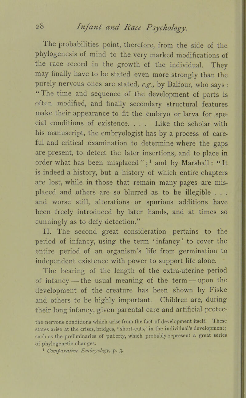 The probabilities point, therefore, from the side of the phylogenesis of mind to the very marked modifications of the race record in the growth of the individual. They may finally have to be stated even more strongly than the purely nervous ones are stated, e.g., by Balfour, who says : The time and sequence of the development of parts is often modified, and finally secondary structural features make their appearance to fit the embryo or larva for spe- cial conditions of existence. . . . Like the scholar with his manuscript, the embryologist has by a process of care- ful and critical examination to determine where the gaps are present, to detect the later insertions, and to place in order what has been misplaced ;i and by Marshall: It is indeed a history, but a history of which entire chapters are lost, while in those that remain many pages are mis- placed and others are so blurred as to be illegible . . . and worse still, alterations or spurious additions have been freely introduced by later hands, and at times so cunningly as to defy detection. II. The second great consideration pertains to the period of infancy, using the term ' infancy' to cover the entire period of an organism's life from germination to independent existence with power to support life alone. The bearing of the length of the extra-uterine period of infancy — the usual meaning of the term — upon the development of the creature has been shown by Fiske and others to be highly important. Children are, during their long infancy, given parental care and artificial protec- the nervous conditions which arise from the fact of development itself. These states arise at the crises,bridges, ' short-cuts,' in the individual's development; such as the preliminaries of puberty, which probably represent a great series of phylogenetic changes. 1 Comparaiive Embryology, p. 3.