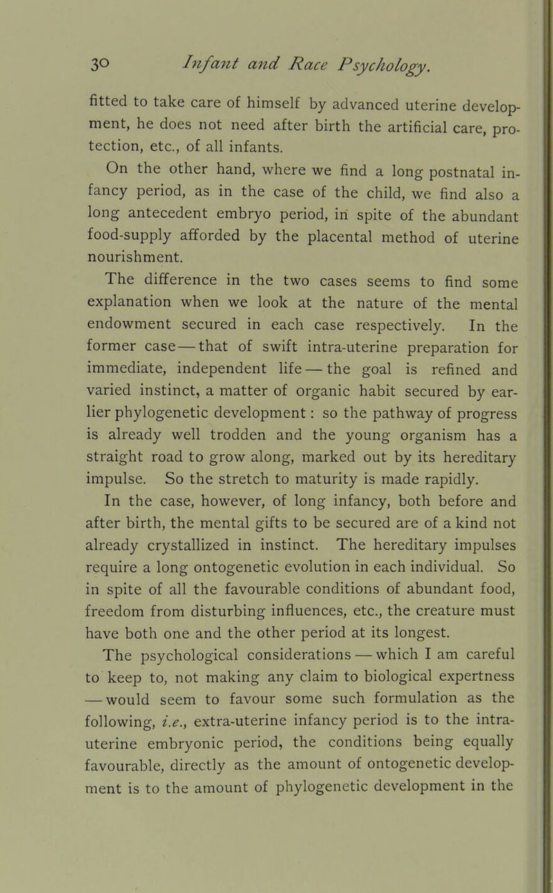 fitted to take care of himself by advanced uterine develop- ment, he does not need after birth the artificial care, pro- tection, etc., of all infants. On the other hand, where we find a long postnatal in- fancy period, as in the case of the child, we find also a long antecedent embryo period, in spite of the abundant food-supply afforded by the placental method of uterine nourishment. The difference in the two cases seems to find some explanation when we look at the nature of the mental endowment secured in each case respectively. In the former case — that of swift intra-uterine preparation for immediate, independent life — the goal is refined and varied instinct, a matter of organic habit secured by ear- lier phylogenetic development: so the pathway of progress is already well trodden and the young organism has a straight road to grow along, marked out by its hereditary impulse. So the stretch to maturity is made rapidly. In the case, however, of long infancy, both before and after birth, the mental gifts to be secured are of a kind not already crystallized in instinct. The hereditary impulses require a long ontogenetic evolution in each individual. So in spite of all the favourable conditions of abundant food, freedom from disturbing influences, etc., the creature must have both one and the other period at its longest. The psychological considerations — which I am careful to keep to, not making any claim to biological expertness — would seem to favour some such formulation as the following, i.e., extra-uterine infancy period is to the intra- uterine embryonic period, the conditions being equally favourable, directly as the amount of ontogenetic develop- ment is to the amount of phylogenetic development in the