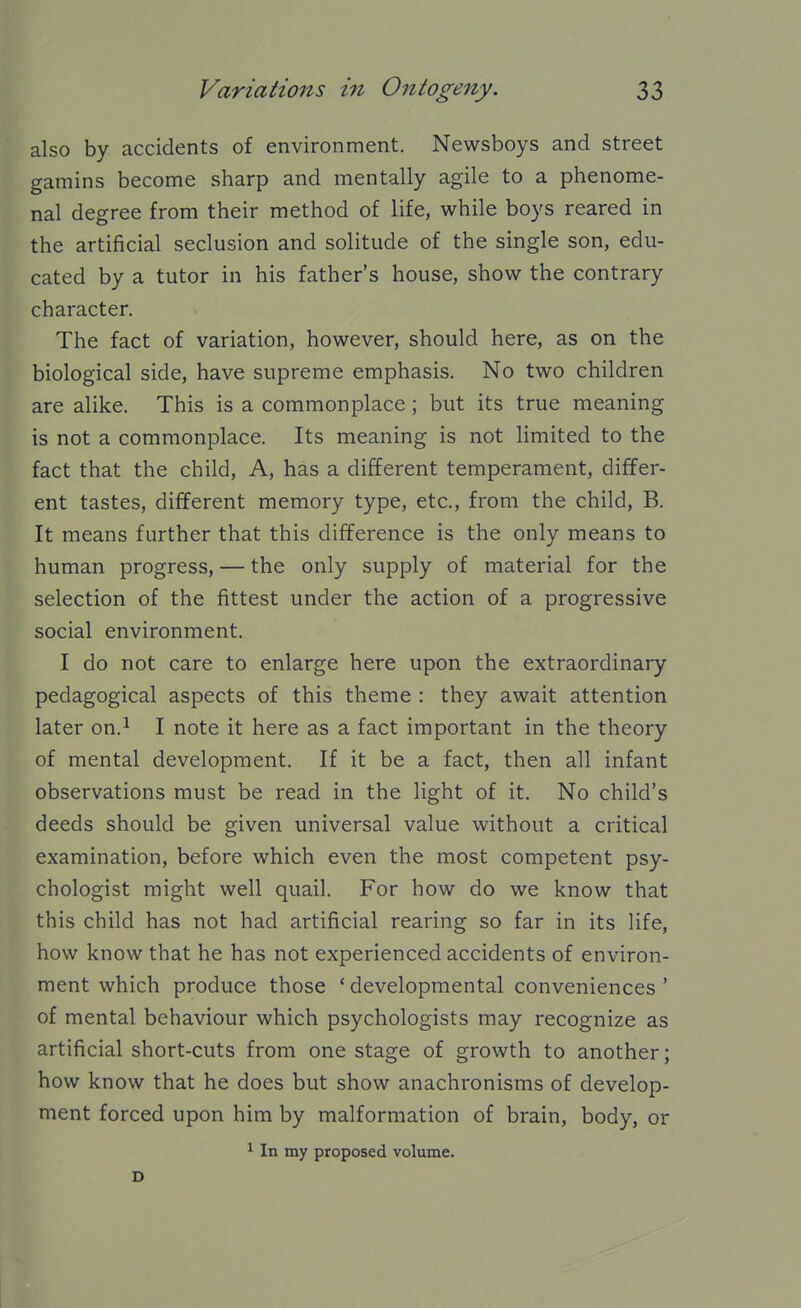 also by accidents of environment. Newsboys and street gamins become sharp and mentally agile to a phenome- nal degree from their method of life, while boys reared in the artificial seclusion and solitude of the single son, edu- cated by a tutor in his father's house, show the contrary character. The fact of variation, however, should here, as on the biological side, have supreme emphasis. No two children are alike. This is a commonplace; but its true meaning is not a commonplace. Its meaning is not limited to the fact that the child. A, has a different temperament, differ- ent tastes, different memory type, etc., from the child, B. It means further that this difference is the only means to human progress, — the only supply of material for the selection of the fittest under the action of a progressive social environment. I do not care to enlarge here upon the extraordinary pedagogical aspects of this theme : they await attention later on.^ I note it here as a fact important in the theory of mental development. If it be a fact, then all infant observations must be read in the light of it. No child's deeds should be given universal value without a critical examination, before which even the most competent psy- chologist might well quail. For how do we know that this child has not had artificial rearing so far in its life, how know that he has not experienced accidents of environ- ment which produce those ' developmental conveniences ' of mental behaviour which psychologists may recognize as artificial short-cuts from one stage of growth to another; how know that he does but show anachronisms of develop- ment forced upon him by malformation of brain, body, or ^ In my proposed volume. D