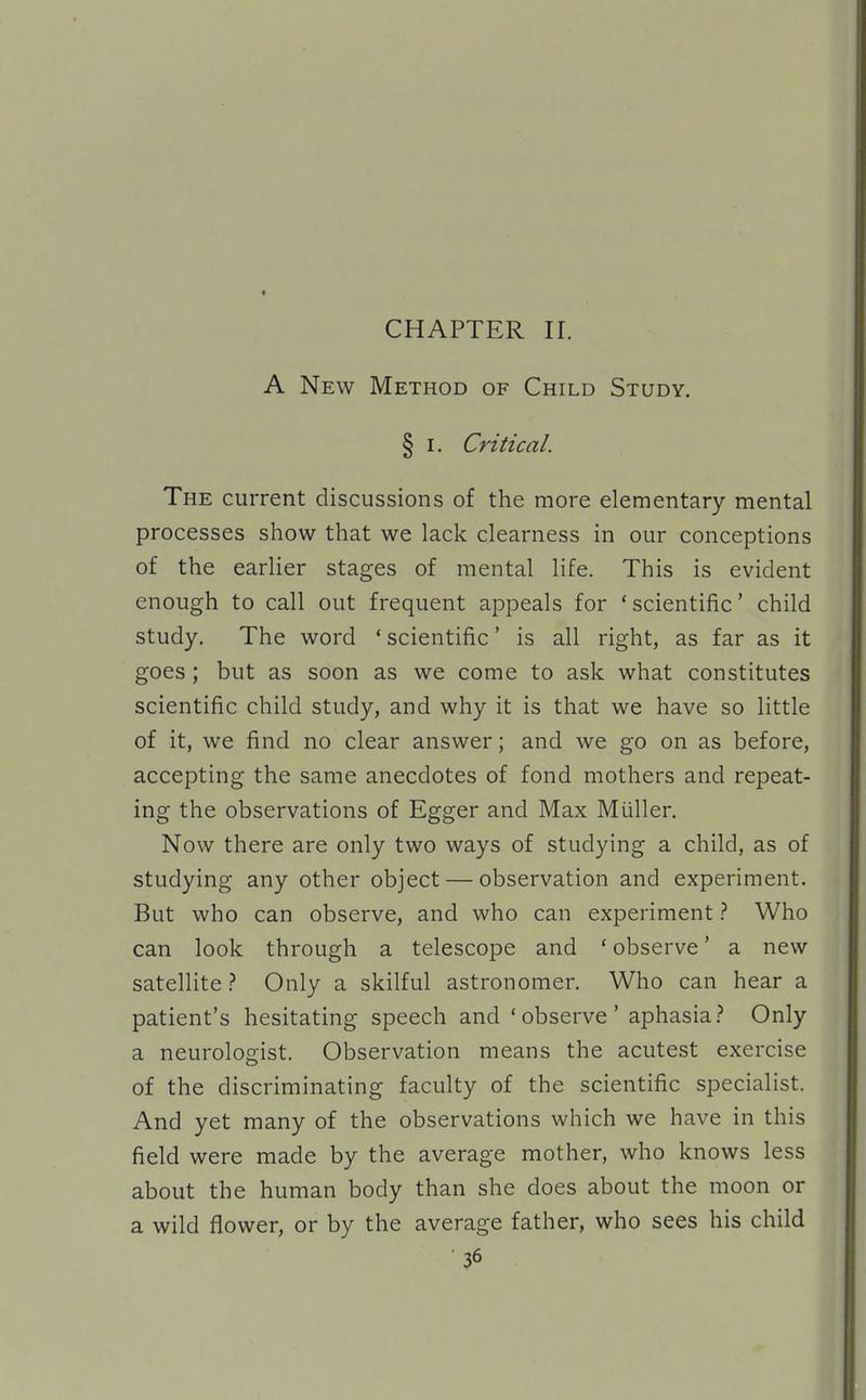 CHAPTER II. A New Method of Child Study. § I. Critical. The current discussions of the more elementary mental processes show that we lack clearness in our conceptions of the earlier stages of mental life. This is evident enough to call out frequent appeals for 'scientific' child study. The word * scientific' is all right, as far as it goes ; but as soon as we come to ask what constitutes scientific child study, and why it is that we have so little of it, we find no clear answer; and we go on as before, accepting the same anecdotes of fond mothers and repeat- ing the observations of Egger and Max Muller. Now there are only two ways of studying a child, as of studying any other object — observation and experiment. But who can observe, and who can experiment Who can look through a telescope and ' observe' a new satellite} Only a skilful astronomer. Who can hear a patient's hesitating speech and 'observe' aphasia.? Only a neurologist. Observation means the acutest exercise of the discriminating faculty of the scientific specialist. And yet many of the observations which we have in this field were made by the average mother, who knows less about the human body than she does about the moon or a wild flower, or by the average father, who sees his child
