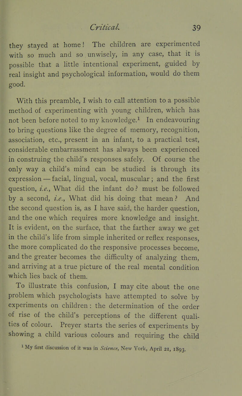 they stayed at home! The children are experimented with so much and so unwisely, in any case, that it is possible that a little intentional experiment, guided by real insight and psychological information, would do them good. With this preamble, I wish to call attention to a possible method of experimenting with young children, which has not been before noted to my knowledge.^ In endeavouring to bring questions like the degree of memory, recognition, association, etc., present in an infant, to a practical test, considerable embarrassment has always been experienced in construing the child's responses safely. Of course the only way a child's mind can be studied is through its expression — facial, lingual, vocal, muscular; and the first question, i.e., What did the infant do ? must be followed by a second, i.e.. What did his doing that mean ? And the second question is, as I have said, the harder question, and the one which requires more knowledge and insight. It is evident, on the surface, that the farther away we get in the child's life from simple inherited or reflex responses, the more complicated do the responsive processes become, and the greater becomes the difficulty of analyzing them, and arriving at a true picture of the real mental condition which lies back of them. To illustrate this confusion, I may cite about the one problem which psychologists have attempted to solve by experiments on children : the determination of the order of rise of the child's perceptions of the different quali- ties of colour. Preyer starts the series of experiments by showing a child various colours and requiring the child ^ My first discussion of it was in Science, New York, April 21, 1893,