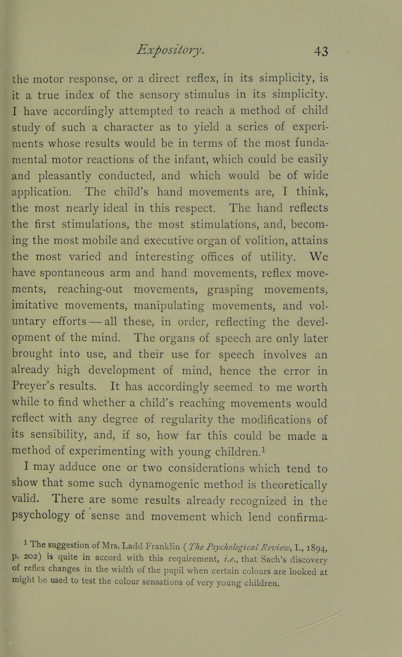 the motor response, or a direct reflex, in its simplicity, is it a true index of the sensory stimulus in its simplicity. I have accordingly attempted to reach a method of child study of such a character as to yield a series of experi- ments whose results would be in terms of the most funda- mental motor reactions of the infant, which could be easily and pleasantly conducted, and which would be of wide application. The child's hand movements are, I think, the most nearly ideal in this respect. The hand reflects the first stimulations, the most stimulations, and, becom- ing the most mobile and executive organ of volition, attains the most varied and interesting offices of utility. We have spontaneous arm and hand movements, reflex move- ments, reaching-out movements, grasping movements, imitative movements, manipulating movements, and vol- untary efforts — all these, in order, reflecting the devel- opment of the mind. The organs of speech are only later brought into use, and their use for speech involves an already high development of mind, hence the error in Preyer's results. It has accordingly seemed to me worth while to find whether a child's reaching movements would reflect with any degree of regularity the modifications of its sensibility, and, if so, how far this could be made a method of experimenting with young children.^ I may adduce one or two considerations which tend to show that some such dynamogenic method is theoretically valid. There are some results already recognized in the psychology of sense and movement which lend confirma- 1 The suggestion of Mrs. Ladd Franklin ( The Psychological Revietu, I., 1894, p. 202) is quite in accord with this requirement, i.e., that Sach's discovery of reflex changes in the width of the pupil when certain colours are looked at might Ijc used to test the colour sensations of very young children.