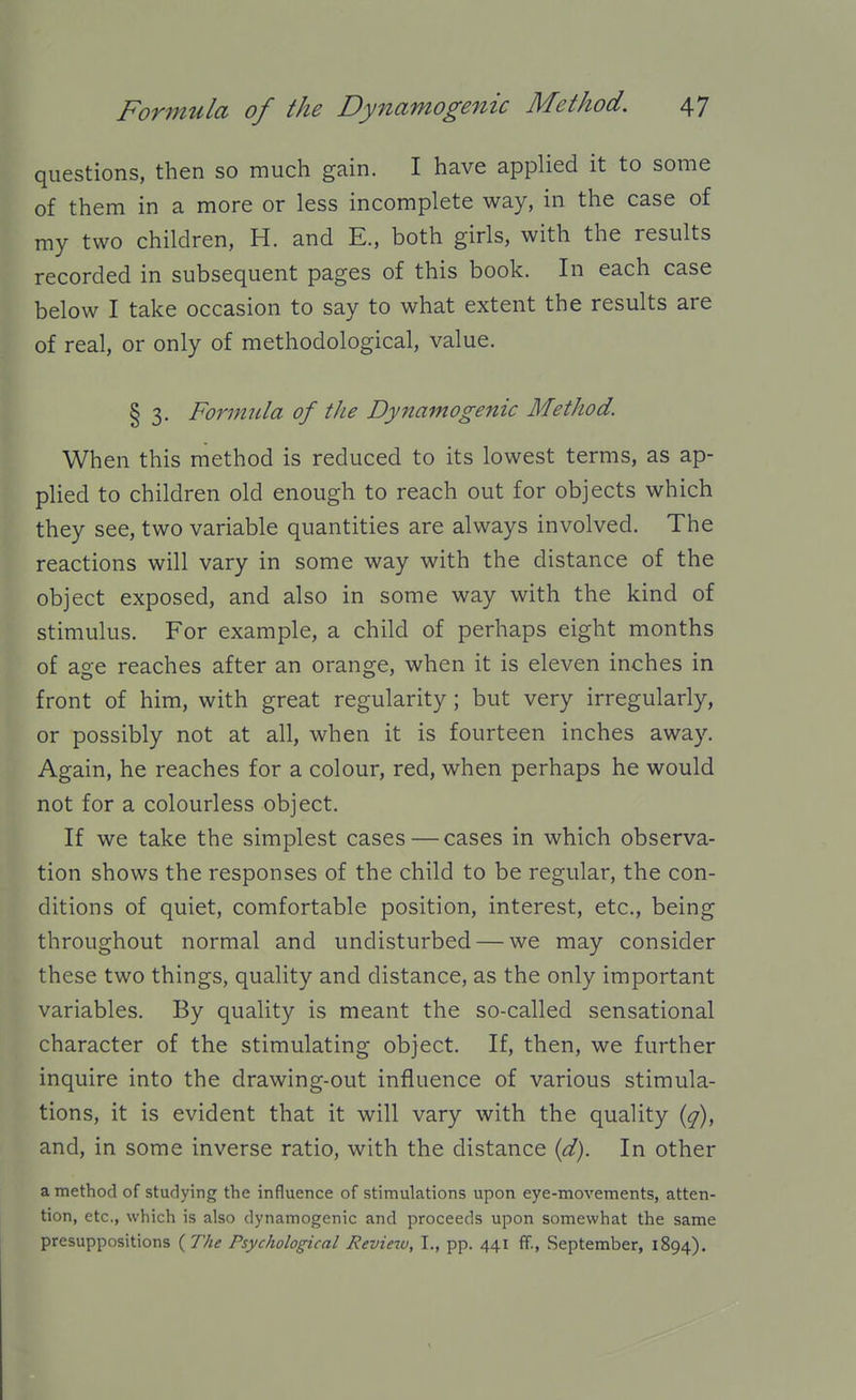 questions, then so much gain. I have applied it to some of them in a more or less incomplete way, in the case of my two children, H. and E., both girls, with the results recorded in subsequent pages of this book. In each case below I take occasion to say to what extent the results are of real, or only of methodological, value. § 3. Formula of the Dynamogenic Method. When this method is reduced to its lowest terms, as ap- plied to children old enough to reach out for objects which they see, two variable quantities are always involved. The reactions will vary in some way with the distance of the object exposed, and also in some way with the kind of stimulus. For example, a child of perhaps eight months of age reaches after an orange, when it is eleven inches in front of him, with great regularity; but very irregularly, or possibly not at all, when it is fourteen inches away. Again, he reaches for a colour, red, when perhaps he would not for a colourless object. If we take the simplest cases — cases in which observa- tion shows the responses of the child to be regular, the con- ditions of quiet, comfortable position, interest, etc., being throughout normal and undisturbed — we may consider these two things, quality and distance, as the only important variables. By quality is meant the so-called sensational character of the stimulating object. If, then, we further inquire into the drawing-out influence of various stimula- tions, it is evident that it will vary with the quality {q), and, in some inverse ratio, with the distance {d). In other a method of studying the influence of stimulations upon eye-movements, atten- tion, etc., which is also dynamogenic and proceeds upon somewhat the same presuppositions {The Psychological jReview, I., pp. 441 ff., September, 1894).