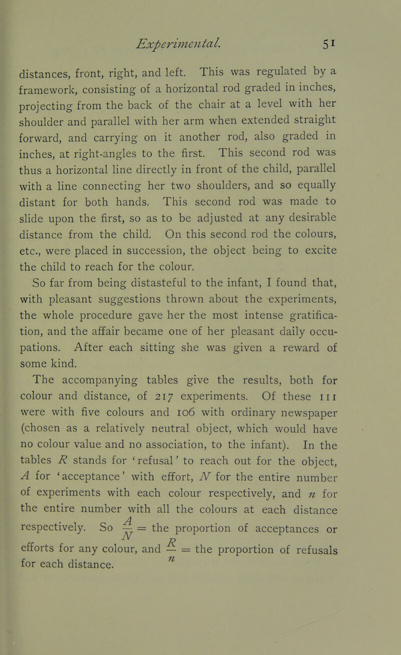 distances, front, right, and left. This was regulated by a framework, consisting of a horizontal rod graded in inches, projecting from the back of the chair at a level with her shoulder and parallel with her arm when extended straight forward, and carrying on it another rod, also graded in inches, at right-angles to the first. This second rod was thus a horizontal line directly in front of the child, parallel with a line connecting her two shoulders, and so equally distant for both hands. This second rod was made to sHde upon the first, so as to be adjusted at any desirable distance from the child. On this second rod the colours, etc., were placed in succession, the object being to excite the child to reach for the colour. So far from being distasteful to the infant, I found that, with pleasant suggestions thrown about the experiments, the whole procedure gave her the most intense gratifica- tion, and the affair became one of her pleasant daily occu- pations. After each sitting she was given a reward of some kind. The accompanying tables give the results, both for colour and distance, of 217 experiments. Of these in were with five colours and 106 with ordinary newspaper (chosen as a relatively neutral object, which would have no colour value and no association, to the infant). In the tables R stands for 'refusal' to reach out for the object, A for 'acceptance' with effort, iV for the entire number of experiments with each colour respectively, and n for the entire number with all the colours at each distance A respectively. So — = the proportion of acceptances or efforts for any colour, and — = the proportion of refusals for each distance. ^